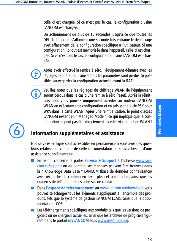 LANCOM Routeurs, Routers WLAN, Points d&apos;Accès et Contrôleurs WLAN E Premières Étapes13Premières Étapescelle-ci est chargée. Si ce n&apos;est pas le cas, la configuration d&apos;usineLANCOM est chargée.Un actionnement de plus de 15 secondes jusqu&apos;à ce que toutes lesDEL de l&apos;appareil s&apos;allument une seconde fois entraîne le démarrageavec effacement de la configuration spécifique à l&apos;utilisateur. Si uneconfiguration Rollout est mémorisée dans l&apos;appareil, celle-ci est char-gée. Si ce n&apos;est pas le cas, la configuration d&apos;usine LANCOM est char-gée.DAprès avoir effectué la remise à zéro, l&apos;équipement démarre avec lesréglages par défaut d&apos;usine et tous les paramètres sont perdus. Si pos-sible, sauvegardez la configuration actuelle avant la RAZ.IVeuillez noter que les réglages du chiffrage WLAN de l&apos;équipementseront perdus dans le cas d&apos;une remise à zéro (reset). Après la réinit-ialisation,  vous  pouvez  uniquement  accéder  au  routeur  LANCOMWLAN en exécutant une configuration et en saisissant la clé PSK pourWPA dans la carte WLAN. Après une réinitialisation, le point d&apos;accèsLANCOM revient en &quot; Managed Mode &quot;, ce qui implique que la con-figuration ne peut pas être directement accédée via l&apos;interface WLAN !fInformation supplémetaires et assistanceNos services en ligne sont accessibles en permanence si vous avez des ques-tions relatives au contenu de cette documentation ou si avez besoin d&apos;uneassistance supplémentaire:KEn ce qui concerne la partie Service &amp; Support à l&apos;adresse www.lan-com.eu/support où de nombreuses réponses peuvent être trouvées dansla &quot; Knowledge Data Base &quot; LANCOM (base de données connaissance)avec recherche de  contenu en texte plein et par  produit, ainsi que lesnuméros de téléphone et les adresses de contact.KDans l&apos;espace de téléchargement sur www.lancom.eu/download, vouspouvez télécharger tous les éléments s&apos;appliquant à l&apos;ensemble des pro-duits, tels que le système de gestion LANCOM LCMS, ainsi que la docu-mentation LCOS.KLes téléchargements spécifiques aux produits tels que les versions de pro-giciels ou de chargeur actuelles, ainsi que les archives de progiciels figu-rent dans le portail myLANCOM sous www.mylancom.eu.