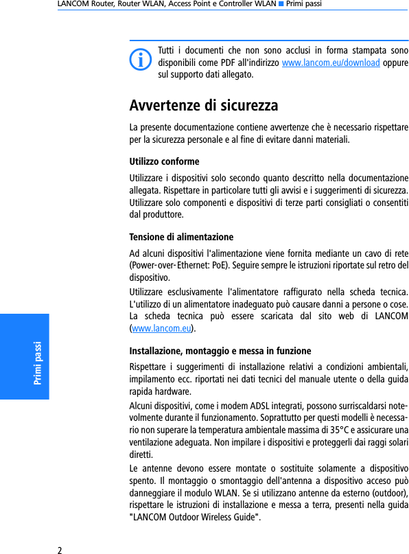 LANCOM Router, Router WLAN, Access Point e Controller WLAN K Primi passi2Primi passiITutti  i  documenti  che  non  sono  acclusi  in  forma  stampata  sonodisponibili come PDF all&apos;indirizzo www.lancom.eu/download oppuresul supporto dati allegato.Avvertenze di sicurezzaLa presente documentazione contiene avvertenze che è necessario rispettareper la sicurezza personale e al fine di evitare danni materiali.Utilizzo conformeUtilizzare i dispositivi solo secondo quanto descritto nella documentazioneallegata. Rispettare in particolare tutti gli avvisi e i suggerimenti di sicurezza.Utilizzare solo componenti e dispositivi di terze parti consigliati o consentitidal produttore.Tensione di alimentazioneAd alcuni dispositivi l&apos;alimentazione viene fornita mediante un cavo di rete(Power-over-Ethernet: PoE). Seguire sempre le istruzioni riportate sul retro deldispositivo.Utilizzare  esclusivamente  l&apos;alimentatore  raffigurato  nella  scheda  tecnica.L&apos;utilizzo di un alimentatore inadeguato può causare danni a persone o cose.La  scheda  tecnica  può  essere  scaricata  dal  sito  web  di  LANCOM(www.lancom.eu).Installazione, montaggio e messa in funzioneRispettare  i  suggerimenti  di  installazione  relativi  a  condizioni  ambientali,impilamento ecc. riportati nei dati tecnici del manuale utente o della guidarapida hardware.Alcuni dispositivi, come i modem ADSL integrati, possono surriscaldarsi note-volmente durante il funzionamento. Soprattutto per questi modelli è necessa-rio non superare la temperatura ambientale massima di 35°C e assicurare unaventilazione adeguata. Non impilare i dispositivi e proteggerli dai raggi solaridiretti.Le  antenne  devono  essere  montate  o  sostituite  solamente  a  dispositivospento.  Il  montaggio  o  smontaggio dell&apos;antenna  a  dispositivo  acceso  puòdanneggiare il modulo WLAN. Se si utilizzano antenne da esterno (outdoor),rispettare le istruzioni di installazione e messa a terra, presenti nella guida&quot;LANCOM Outdoor Wireless Guide&quot;.