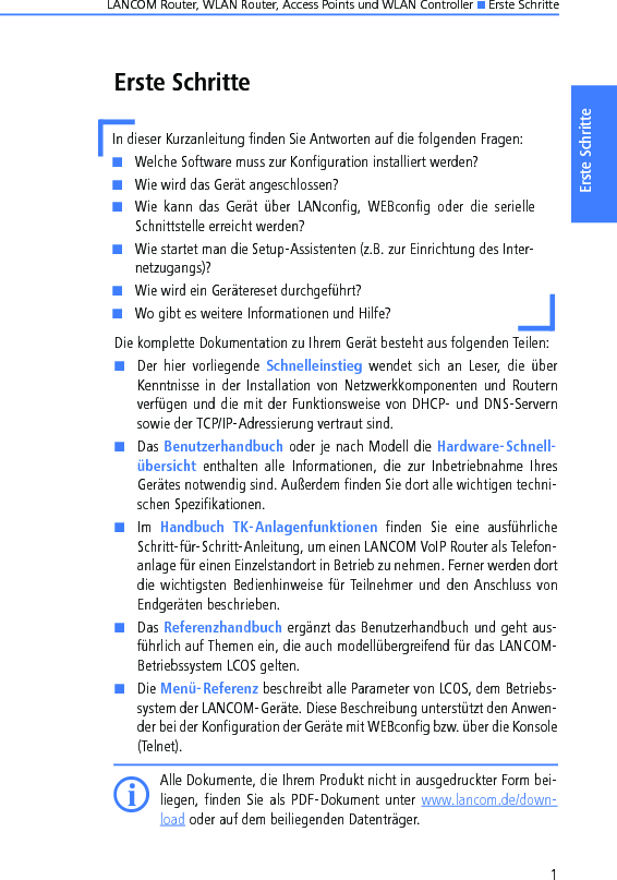 LANCOM Router, WLAN Router, Access Points und WLAN Controller K Erste Schritte1Erste SchritteErste SchritteDie komplette Dokumentation zu Ihrem Gerät besteht aus folgenden Teilen:KDer  hier  vorliegende  Schnelleinstieg  wendet  sich  an  Leser,  die  überKenntnisse in der  Installation von  Netzwerkkomponenten  und  Routernverfügen und die mit der Funktionsweise von DHCP- und DNS-Servernsowie der TCP/IP-Adressierung vertraut sind.KDas Benutzerhandbuch oder je nach Modell die Hardware-Schnell-übersicht  enthalten  alle  Informationen,  die  zur  Inbetriebnahme  IhresGerätes notwendig sind. Außerdem finden Sie dort alle wichtigen techni-schen Spezifikationen.KIm  Handbuch  TK-Anlagenfunktionen  finden  Sie  eine  ausführlicheSchritt-für-Schritt-Anleitung, um einen LANCOM VoIP Router als Telefon-anlage für einen Einzelstandort in Betrieb zu nehmen. Ferner werden dortdie wichtigsten  Bedienhinweise für Teilnehmer und  den  Anschluss vonEndgeräten beschrieben.KDas Referenzhandbuch ergänzt das Benutzerhandbuch und geht aus-führlich auf Themen ein, die auch modellübergreifend für das LANCOM-Betriebssystem LCOS gelten.KDie Menü-Referenz beschreibt alle Parameter von LCOS, dem Betriebs-system der LANCOM-Geräte. Diese Beschreibung unterstützt den Anwen-der bei der Konfiguration der Geräte mit WEBconfig bzw. über die Konsole(Telnet). IAlle Dokumente, die Ihrem Produkt nicht in ausgedruckter Form bei-liegen, finden  Sie  als  PDF-Dokument  unter www.lancom.de/down-load oder auf dem beiliegenden Datenträger. In dieser Kurzanleitung finden Sie Antworten auf die folgenden Fragen:KWelche Software muss zur Konfiguration installiert werden?KWie wird das Gerät angeschlossen?KWie  kann  das  Gerät  über  LANconfig,  WEBconfig  oder  die  serielleSchnittstelle erreicht werden?KWie startet man die Setup-Assistenten (z.B. zur Einrichtung des Inter-netzugangs)?KWie wird ein Gerätereset durchgeführt?KWo gibt es weitere Informationen und Hilfe?