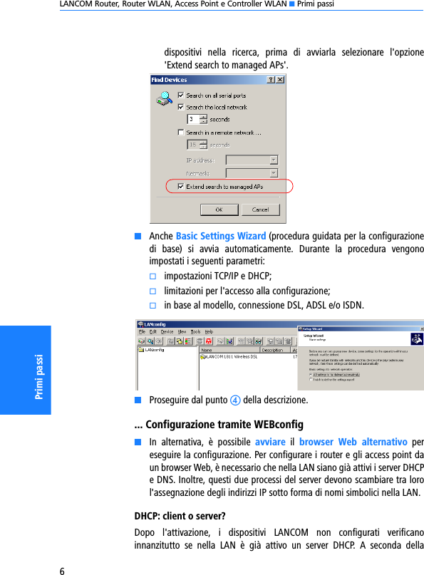 LANCOM Router, Router WLAN, Access Point e Controller WLAN K Primi passi6Primi passidispositivi  nella  ricerca,  prima  di  avviarla  selezionare  l&apos;opzione&apos;Extend search to managed APs&apos;.KAnche Basic Settings Wizard (procedura guidata per la configurazionedi  base)  si  avvia  automaticamente.  Durante  la  procedura  vengonoimpostati i seguenti parametri:kimpostazioni TCP/IP e DHCP;klimitazioni per l&apos;accesso alla configurazione;kin base al modello, connessione DSL, ADSL e/o ISDN.KProseguire dal punto d della descrizione.... Configurazione tramite WEBconfigKIn  alternativa,  è  possibile  avviare  il  browser  Web  alternativo  pereseguire la configurazione. Per configurare i router e gli access point daun browser Web, è necessario che nella LAN siano già attivi i server DHCPe DNS. Inoltre, questi due processi del server devono scambiare tra lorol&apos;assegnazione degli indirizzi IP sotto forma di nomi simbolici nella LAN.DHCP: client o server?Dopo  l&apos;attivazione,  i  dispositivi  LANCOM  non  configurati  verificanoinnanzitutto  se  nella  LAN  è  già  attivo  un  server  DHCP.  A  seconda  della