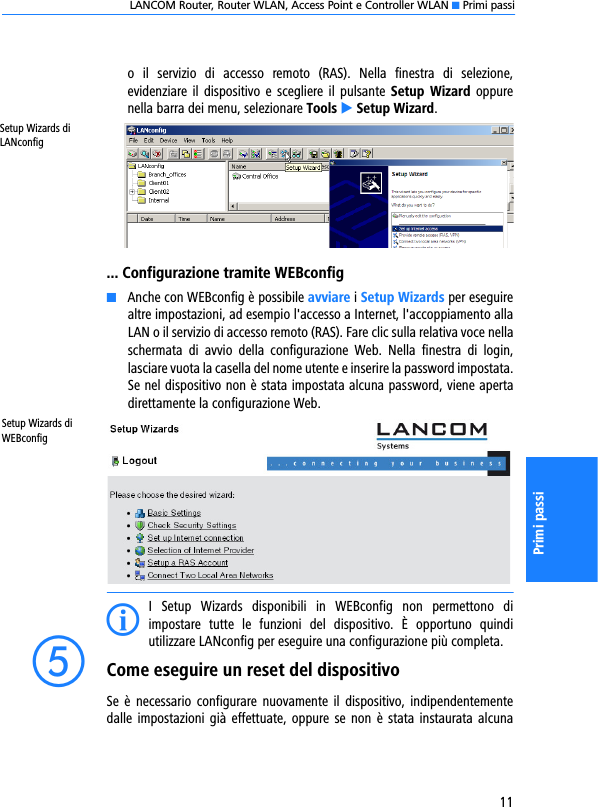 LANCOM Router, Router WLAN, Access Point e Controller WLAN K Primi passi11Primi passio  il  servizio  di  accesso  remoto  (RAS).  Nella  finestra  di  selezione,evidenziare il  dispositivo  e scegliere il  pulsante Setup  Wizard  oppurenella barra dei menu, selezionare Tools E Setup Wizard.... Configurazione tramite WEBconfigKAnche con WEBconfig è possibile avviare i Setup Wizards per eseguirealtre impostazioni, ad esempio l&apos;accesso a Internet, l&apos;accoppiamento allaLAN o il servizio di accesso remoto (RAS). Fare clic sulla relativa voce nellaschermata  di  avvio  della  configurazione  Web.  Nella  finestra  di  login,lasciare vuota la casella del nome utente e inserire la password impostata.Se nel dispositivo non è stata impostata alcuna password, viene apertadirettamente la configurazione Web.Setup Wizards di WEBconfigII  Setup  Wizards  disponibili  in  WEBconfig  non  permettono  diimpostare  tutte  le  funzioni  del  dispositivo.  È  opportuno  quindiutilizzare LANconfig per eseguire una configurazione più completa.eCome eseguire un reset del dispositivoSe  è  necessario configurare  nuovamente  il  dispositivo,  indipendentementedalle  impostazioni  già  effettuate, oppure se  non è stata instaurata alcunaSetup Wizards di LANconfig