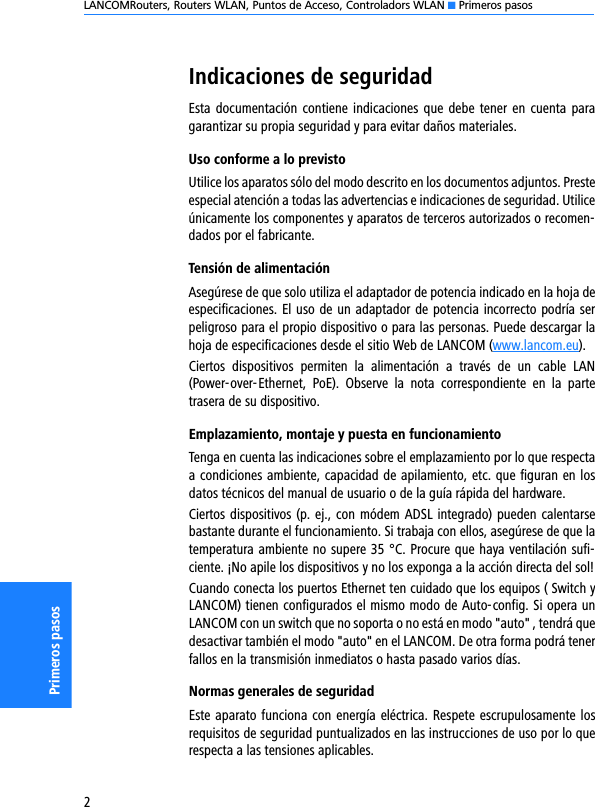 LANCOMRouters, Routers WLAN, Puntos de Acceso, Controladors WLAN K Primeros pasos2Primeros pasosIndicaciones de seguridadEsta documentación contiene indicaciones  que  debe  tener  en  cuenta  paragarantizar su propia seguridad y para evitar daños materiales.Uso conforme a lo previstoUtilice los aparatos sólo del modo descrito en los documentos adjuntos. Presteespecial atención a todas las advertencias e indicaciones de seguridad. Utiliceúnicamente los componentes y aparatos de terceros autorizados o recomen-dados por el fabricante.Tensión de alimentaciónAsegúrese de que solo utiliza el adaptador de potencia indicado en la hoja deespecificaciones. El uso de un adaptador de potencia incorrecto podría serpeligroso para el propio dispositivo o para las personas. Puede descargar lahoja de especificaciones desde el sitio Web de LANCOM (www.lancom.eu).Ciertos  dispositivos  permiten  la  alimentación  a  través  de  un  cable  LAN(Power-over-Ethernet,  PoE).  Observe  la  nota  correspondiente  en  la  partetrasera de su dispositivo.Emplazamiento, montaje y puesta en funcionamientoTenga en cuenta las indicaciones sobre el emplazamiento por lo que respectaa condiciones ambiente, capacidad de apilamiento, etc. que figuran en losdatos técnicos del manual de usuario o de la guía rápida del hardware.Ciertos dispositivos (p. ej., con módem ADSL integrado) pueden calentarsebastante durante el funcionamiento. Si trabaja con ellos, asegúrese de que latemperatura ambiente no supere 35 °C. Procure que haya ventilación sufi-ciente. ¡No apile los dispositivos y no los exponga a la acción directa del sol!Cuando conecta los puertos Ethernet ten cuidado que los equipos ( Switch yLANCOM) tienen configurados el mismo modo de Auto-config. Si opera unLANCOM con un switch que no soporta o no está en modo &quot;auto&quot; , tendrá quedesactivar también el modo &quot;auto&quot; en el LANCOM. De otra forma podrá tenerfallos en la transmisión inmediatos o hasta pasado varios días.Normas generales de seguridadEste aparato funciona con energía eléctrica. Respete escrupulosamente losrequisitos de seguridad puntualizados en las instrucciones de uso por lo querespecta a las tensiones aplicables.