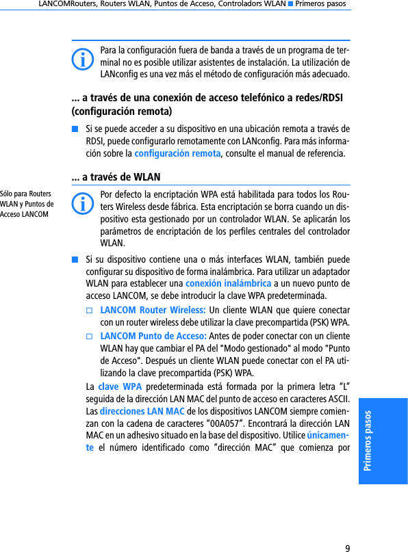 LANCOMRouters, Routers WLAN, Puntos de Acceso, Controladors WLAN K Primeros pasos9Primeros pasosIPara la configuración fuera de banda a través de un programa de ter-minal no es posible utilizar asistentes de instalación. La utilización deLANconfig es una vez más el método de configuración más adecuado.... a través de una conexión de acceso telefónico a redes/RDSI (configuración remota)KSi se puede acceder a su dispositivo en una ubicación remota a través deRDSI, puede configurarlo remotamente con LANconfig. Para más informa-ción sobre la configuración remota, consulte el manual de referencia.... a través de WLANSólo para Routers WLAN y Puntos de Acceso LANCOM IPor defecto la encriptación WPA está habilitada para todos los Rou-ters Wireless desde fábrica. Esta encriptación se borra cuando un dis-positivo esta gestionado por un controlador WLAN. Se aplicarán losparámetros de encriptación de los perfiles centrales del controladorWLAN.KSi su  dispositivo contiene una o más interfaces WLAN,  también puedeconfigurar su dispositivo de forma inalámbrica. Para utilizar un adaptadorWLAN para establecer una conexión inalámbrica a un nuevo punto deacceso LANCOM, se debe introducir la clave WPA predeterminada.kLANCOM Router  Wireless: Un  cliente WLAN que quiere conectarcon un router wireless debe utilizar la clave precompartida (PSK) WPA.kLANCOM Punto de Acceso: Antes de poder conectar con un clienteWLAN hay que cambiar el PA del &quot;Modo gestionado&quot; al modo &quot;Puntode Acceso&quot;. Después un cliente WLAN puede conectar con el PA uti-lizando la clave precompartida (PSK) WPA.La  clave  WPA  predeterminada  está  formada  por  la  primera  letra  “L”seguida de la dirección LAN MAC del punto de acceso en caracteres ASCII.Las direcciones LAN MAC de los dispositivos LANCOM siempre comien-zan con la cadena de caracteres “00A057”. Encontrará la dirección LANMAC en un adhesivo situado en la base del dispositivo. Utilice únicamen-te  el  número  identificado  como  “dirección  MAC”  que  comienza  por