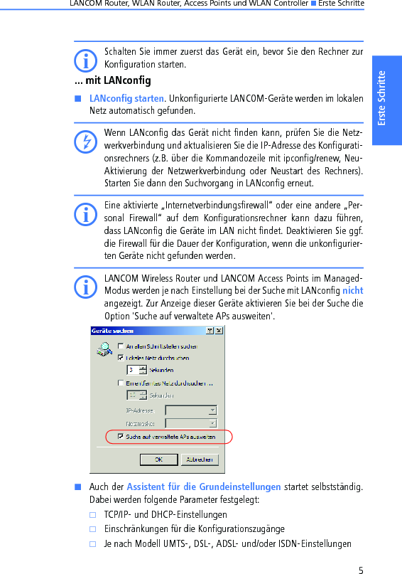 LANCOM Router, WLAN Router, Access Points und WLAN Controller K Erste Schritte5Erste SchritteISchalten Sie immer zuerst das Gerät ein, bevor Sie den Rechner zurKonfiguration starten.... mit LANconfigKLANconfig starten. Unkonfigurierte LANCOM-Geräte werden im lokalenNetz automatisch gefunden. DWenn LANconfig das Gerät nicht finden kann, prüfen Sie die Netz-werkverbindung und aktualisieren Sie die IP-Adresse des Konfigurati-onsrechners (z.B. über die Kommandozeile mit ipconfig/renew, Neu-Aktivierung  der  Netzwerkverbindung  oder  Neustart  des  Rechners).Starten Sie dann den Suchvorgang in LANconfig erneut. IEine aktivierte „Internetverbindungsfirewall“ oder eine andere „Per-sonal  Firewall“  auf  dem  Konfigurationsrechner  kann  dazu  führen,dass LANconfig die Geräte im LAN nicht findet. Deaktivieren Sie ggf.die Firewall für die Dauer der Konfiguration, wenn die unkonfigurier-ten Geräte nicht gefunden werden.ILANCOM Wireless Router und LANCOM Access Points im Managed-Modus werden je nach Einstellung bei der Suche mit LANconfig nichtangezeigt. Zur Anzeige dieser Geräte aktivieren Sie bei der Suche dieOption &apos;Suche auf verwaltete APs ausweiten&apos;.KAuch der Assistent für die Grundeinstellungen startet selbstständig.Dabei werden folgende Parameter festgelegt:kTCP/IP- und DHCP-EinstellungenkEinschränkungen für die KonfigurationszugängekJe nach Modell UMTS-, DSL-, ADSL- und/oder ISDN-Einstellungen