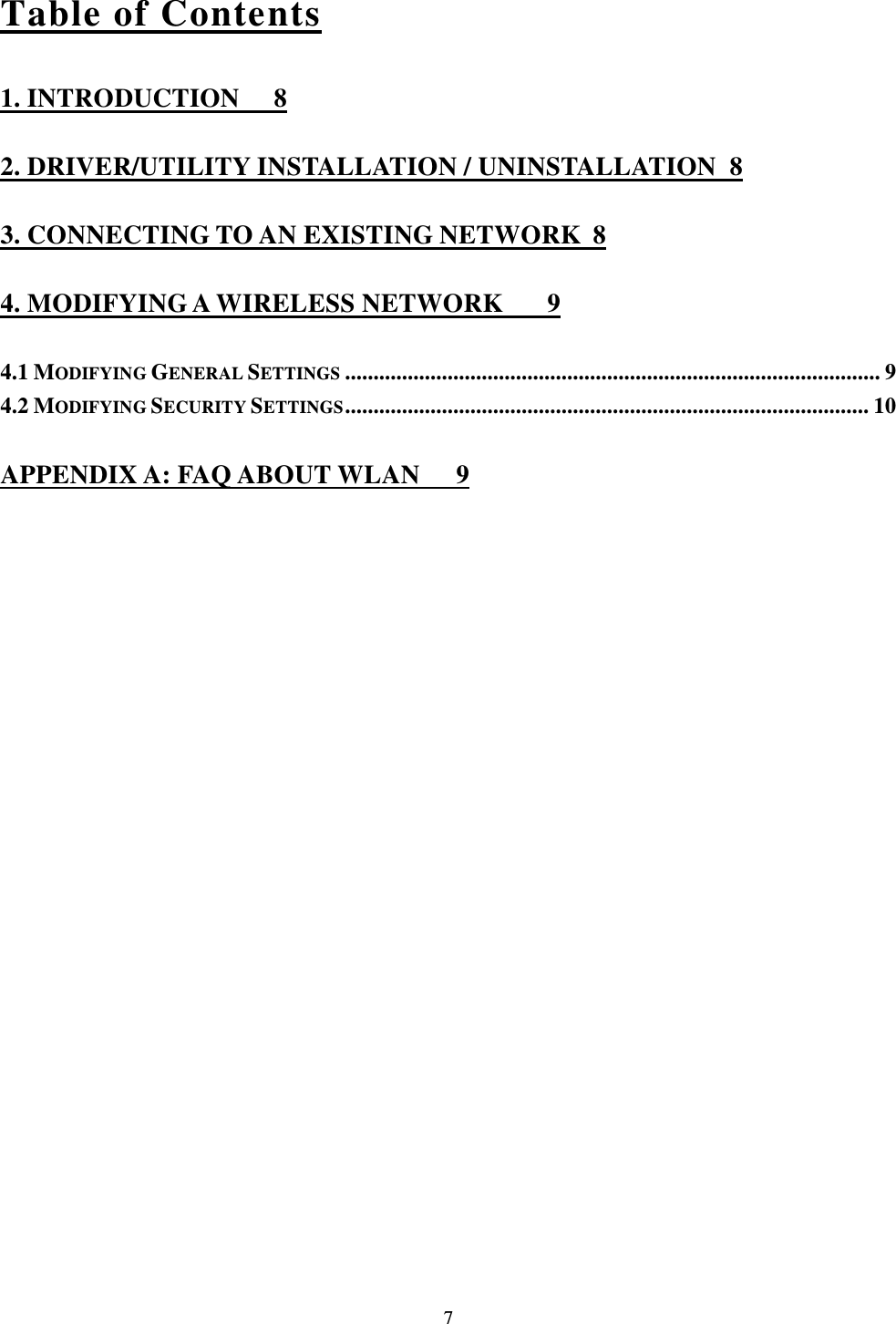  7 Table of Contents 1. INTRODUCTION  8 2. DRIVER/UTILITY INSTALLATION / UNINSTALLATION  8 3. CONNECTING TO AN EXISTING NETWORK  8 4. MODIFYING A WIRELESS NETWORK  9 4.1 MODIFYING GENERAL SETTINGS .............................................................................................. 9 4.2 MODIFYING SECURITY SETTINGS ............................................................................................ 10 APPENDIX A: FAQ ABOUT WLAN  9 