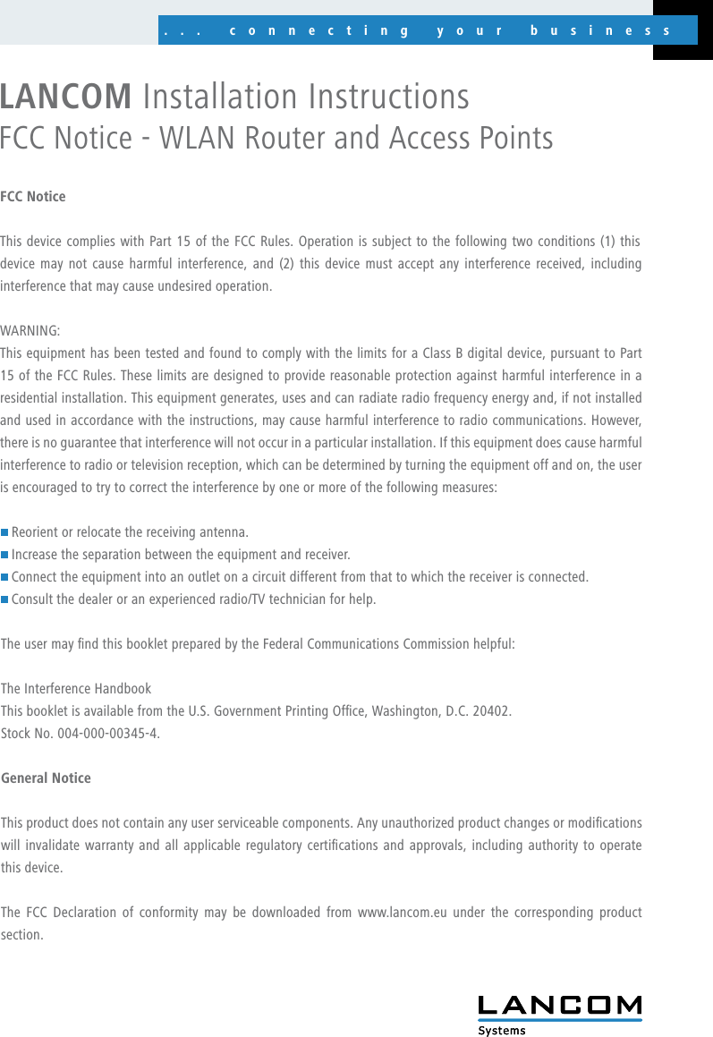 ... connecting your business... connecting your businessFCC NoticeThis device complies with Part 15 of the FCC Rules. Operation is subject to the following two conditions (1) this device may not cause harmful interference, and  (2)  this  device  must  accept  any  interference  received, including interference that may cause undesired operation.WARNING: This equipment has been tested and found to comply with the limits for a Class B digital device, pursuant to Part 15 of the FCC Rules. These limits are designed to provide reasonable protection against harmful interference in a residential installation. This equipment generates, uses and can radiate radio frequency energy and, if not installed and used in accordance with the instructions, may cause harmful interference to radio communications. However, there is no guarantee that interference will not occur in a particular installation. If this equipment does cause harmful interference to radio or television reception, which can be determined by turning the equipment off and on, the user is encouraged to try to correct the interference by one or more of the following measures: Reorient or relocate the receiving antenna. Increase the separation between the equipment and receiver. Connect the equipment into an outlet on a circuit different from that to which the receiver is connected. Consult the dealer or an experienced radio/TV technician for help.The user may nd this booklet prepared by the Federal Communications Commission helpful:The Interference HandbookThis booklet is available from the U.S. Government Printing Ofce, Washington, D.C. 20402.Stock No. 004-000-00345-4. General NoticeThis product does not contain any user serviceable components. Any unauthorized product changes or modications will invalidate warranty and all applicable  regulatory certications and  approvals, including authority  to operate this device.The  FCC  Declaration  of  conformity  may  be  downloaded  from www.lancom.eu  under  the  corresponding  product section.LANCOM Installation Instructions FCC Notice - WLAN Router and Access Points