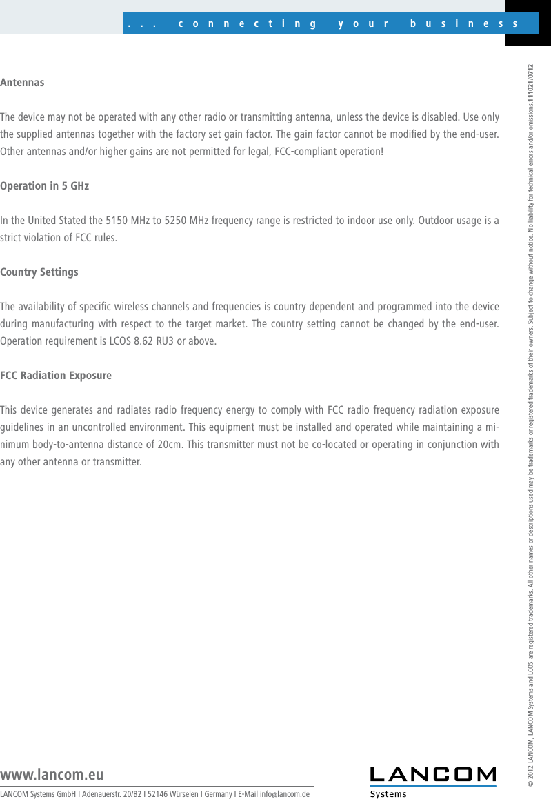 ... connecting your businessLANCOM Systems GmbH I Adenauerstr. 20/B2 I 52146 Würselen I Germany I E-Mail info@lancom.dewww.lancom.eu© 2012 LANCOM, LANCOM Systems and LCOS are registered trademarks. All other names or descriptions used may be trademarks or registered trademarks of their owners. Subject to change without notice. No liability for technical errors and/or omissions.111021/0712AntennasThe device may not be operated with any other radio or transmitting antenna, unless the device is disabled. Use only the supplied antennas together with the factory set gain factor. The gain factor cannot be modied by the end-user. Other antennas and/or higher gains are not permitted for legal, FCC-compliant operation!Operation in 5 GHzIn the United Stated the 5150 MHz to 5250 MHz frequency range is restricted to indoor use only. Outdoor usage is a strict violation of FCC rules.Country SettingsThe availability of specic wireless channels and frequencies is country dependent and programmed into the device during manufacturing with respect to the target market. The country setting cannot be changed by  the end-user. Operation requirement is LCOS 8.62 RU3 or above.FCC Radiation ExposureThis device generates and radiates radio frequency energy to comply with FCC radio frequency radiation exposure guidelines in an uncontrolled environment. This equipment must be installed and operated while maintaining a mi-nimum body-to-antenna distance of 20cm. This transmitter must not be co-located or operating in conjunction with any other antenna or transmitter.