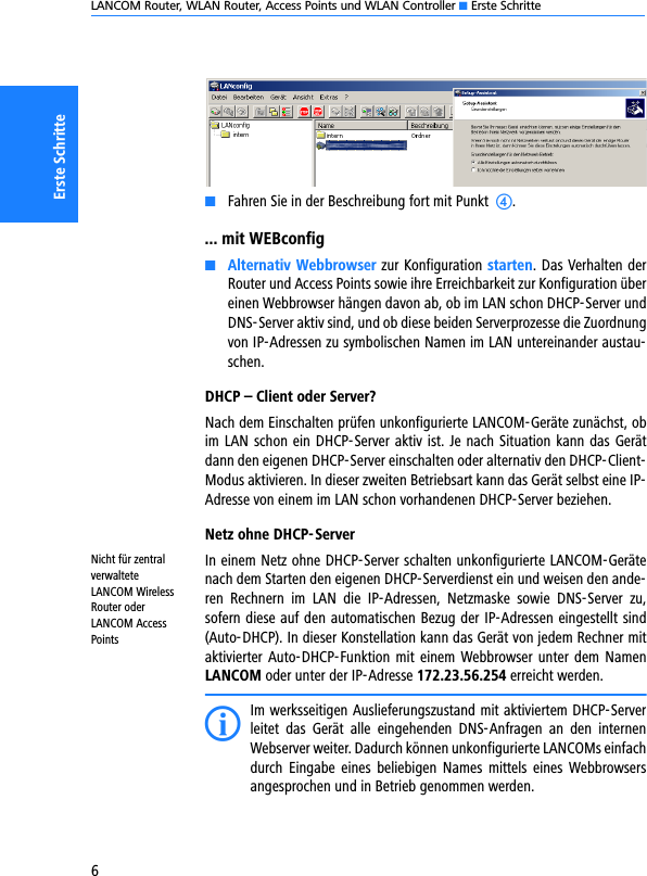 LANCOM Router, WLAN Router, Access Points und WLAN Controller K Erste Schritte6Erste SchritteKFahren Sie in der Beschreibung fort mit Punkt  d.... mit WEBconfigKAlternativ Webbrowser zur Konfiguration starten. Das Verhalten derRouter und Access Points sowie ihre Erreichbarkeit zur Konfiguration übereinen Webbrowser hängen davon ab, ob im LAN schon DHCP-Server undDNS-Server aktiv sind, und ob diese beiden Serverprozesse die Zuordnungvon IP-Adressen zu symbolischen Namen im LAN untereinander austau-schen.DHCP – Client oder Server?Nach dem Einschalten prüfen unkonfigurierte LANCOM-Geräte zunächst, obim LAN schon ein DHCP-Server aktiv ist. Je nach Situation kann das Gerätdann den eigenen DHCP-Server einschalten oder alternativ den DHCP-Client-Modus aktivieren. In dieser zweiten Betriebsart kann das Gerät selbst eine IP-Adresse von einem im LAN schon vorhandenen DHCP-Server beziehen.Netz ohne DHCP-ServerNicht für zentral verwaltete LANCOM Wireless Router oder LANCOM Access PointsIn einem Netz ohne DHCP-Server schalten unkonfigurierte LANCOM-Gerätenach dem Starten den eigenen DHCP-Serverdienst ein und weisen den ande-ren  Rechnern  im  LAN  die  IP-Adressen,  Netzmaske  sowie  DNS-Server  zu,sofern diese auf den automatischen Bezug der IP-Adressen eingestellt sind(Auto-DHCP). In dieser Konstellation kann das Gerät von jedem Rechner mitaktivierter  Auto-DHCP-Funktion mit einem  Webbrowser unter dem NamenLANCOM oder unter der IP-Adresse 172.23.56.254 erreicht werden.IIm werksseitigen Auslieferungszustand mit aktiviertem DHCP-Serverleitet  das  Gerät  alle  eingehenden  DNS-Anfragen  an  den  internenWebserver weiter. Dadurch können unkonfigurierte LANCOMs einfachdurch  Eingabe  eines  beliebigen  Names  mittels  eines  Webbrowsersangesprochen und in Betrieb genommen werden.