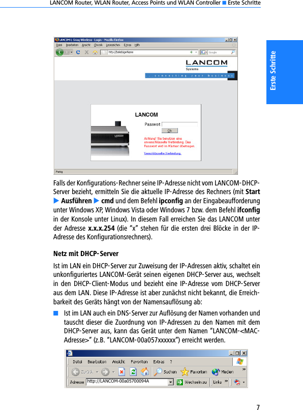 LANCOM Router, WLAN Router, Access Points und WLAN Controller K Erste Schritte7Erste SchritteFalls der Konfigurations-Rechner seine IP-Adresse nicht vom LANCOM-DHCP-Server bezieht, ermitteln Sie die aktuelle IP-Adresse des Rechners (mit StartE Ausführen E cmd und dem Befehl ipconfig an der Eingabeaufforderungunter Windows XP, Windows Vista oder Windows 7 bzw. dem Befehl ifconfigin der Konsole unter Linux). In diesem Fall erreichen Sie das LANCOM unterder Adresse  x.x.x.254 (die “x” stehen für die ersten drei Blöcke in der IP-Adresse des Konfigurationsrechners).Netz mit DHCP-ServerIst im LAN ein DHCP-Server zur Zuweisung der IP-Adressen aktiv, schaltet einunkonfiguriertes LANCOM-Gerät seinen eigenen DHCP-Server aus, wechseltin den DHCP-Client-Modus und bezieht eine IP-Adresse vom DHCP-Serveraus dem LAN. Diese IP-Adresse ist aber zunächst nicht bekannt, die Erreich-barkeit des Geräts hängt von der Namensauflösung ab:KIst im LAN auch ein DNS-Server zur Auflösung der Namen vorhanden undtauscht dieser die Zuordnung von IP-Adressen zu den Namen mit demDHCP-Server aus, kann das Gerät unter dem Namen “LANCOM-&lt;MAC-Adresse&gt;” (z.B. “LANCOM-00a057xxxxxx”) erreicht werden.http://LANCOM-00a05700094A