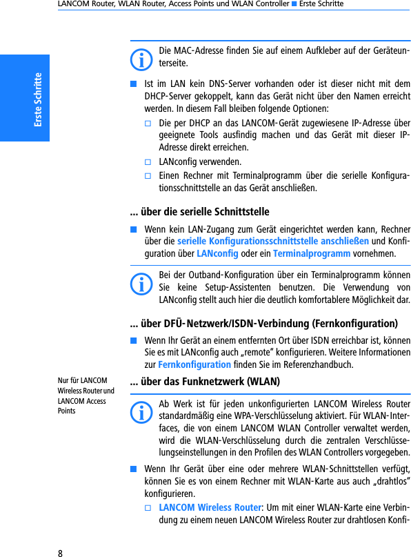 LANCOM Router, WLAN Router, Access Points und WLAN Controller K Erste Schritte8Erste SchritteIDie MAC-Adresse finden Sie auf einem Aufkleber auf der Geräteun-terseite.KIst  im  LAN  kein  DNS-Server  vorhanden  oder  ist  dieser  nicht  mit  demDHCP-Server gekoppelt, kann das Gerät nicht über den Namen erreichtwerden. In diesem Fall bleiben folgende Optionen:kDie per DHCP an das LANCOM-Gerät zugewiesene IP-Adresse übergeeignete  Tools  ausfindig  machen  und  das  Gerät  mit  dieser  IP-Adresse direkt erreichen.kLANconfig verwenden.kEinen  Rechner  mit  Terminalprogramm  über  die  serielle  Konfigura-tionsschnittstelle an das Gerät anschließen.... über die serielle SchnittstelleKWenn kein LAN-Zugang zum Gerät eingerichtet werden kann, Rechnerüber die serielle Konfigurationsschnittstelle anschließen und Konfi-guration über LANconfig oder ein Terminalprogramm vornehmen.IBei der Outband-Konfiguration über ein Terminalprogramm könnenSie  keine  Setup-Assistenten  benutzen.  Die  Verwendung  vonLANconfig stellt auch hier die deutlich komfortablere Möglichkeit dar.... über DFÜ-Netzwerk/ISDN-Verbindung (Fernkonfiguration)KWenn Ihr Gerät an einem entfernten Ort über ISDN erreichbar ist, könnenSie es mit LANconfig auch „remote“ konfigurieren. Weitere Informationenzur Fernkonfiguration finden Sie im Referenzhandbuch.Nur für LANCOM Wireless Router und LANCOM Access Points... über das Funknetzwerk (WLAN)IAb  Werk  ist  für  jeden  unkonfigurierten  LANCOM  Wireless  Routerstandardmäßig eine WPA-Verschlüsselung aktiviert. Für WLAN-Inter-faces, die von  einem  LANCOM  WLAN  Controller verwaltet werden,wird  die  WLAN-Verschlüsselung  durch  die  zentralen  Verschlüsse-lungseinstellungen in den Profilen des WLAN Controllers vorgegeben.KWenn  Ihr  Gerät  über  eine  oder  mehrere  WLAN-Schnittstellen  verfügt,können Sie es von einem Rechner mit WLAN-Karte aus auch „drahtlos“konfigurieren. kLANCOM Wireless Router: Um mit einer WLAN-Karte eine Verbin-dung zu einem neuen LANCOM Wireless Router zur drahtlosen Konfi-