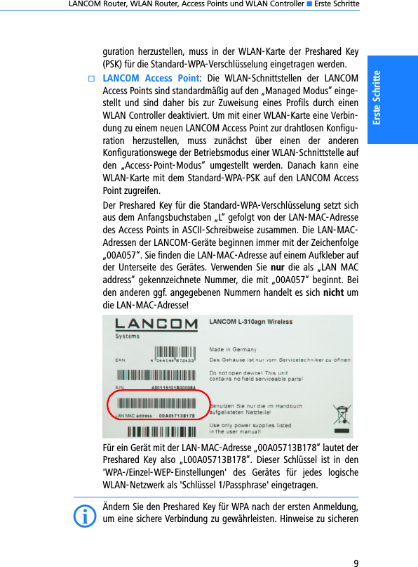 LANCOM Router, WLAN Router, Access Points und WLAN Controller K Erste Schritte9Erste Schritteguration  herzustellen,  muss  in  der  WLAN-Karte  der  Preshared  Key(PSK) für die Standard-WPA-Verschlüsselung eingetragen werden.kLANCOM  Access  Point:  Die  WLAN-Schnittstellen  der  LANCOMAccess Points sind standardmäßig auf den „Managed Modus” einge-stellt  und  sind  daher  bis  zur  Zuweisung  eines  Profils  durch  einenWLAN Controller deaktiviert. Um mit einer WLAN-Karte eine Verbin-dung zu einem neuen LANCOM Access Point zur drahtlosen Konfigu-ration  herzustellen,  muss  zunächst  über  einen  der  anderenKonfigurationswege der Betriebsmodus einer WLAN-Schnittstelle aufden  „Access-Point-Modus“  umgestellt  werden.  Danach  kann  eineWLAN-Karte mit dem Standard-WPA-PSK auf den LANCOM AccessPoint zugreifen.Der Preshared Key für die Standard-WPA-Verschlüsselung setzt sichaus dem Anfangsbuchstaben „L“ gefolgt von der LAN-MAC-Adressedes Access Points in ASCII-Schreibweise zusammen. Die LAN-MAC-Adressen der LANCOM-Geräte beginnen immer mit der Zeichenfolge„00A057“. Sie finden die LAN-MAC-Adresse auf einem Aufkleber aufder Unterseite  des  Gerätes. Verwenden  Sie  nur die als  „LAN  MACaddress“ gekennzeichnete Nummer, die mit „00A057“ beginnt. Beiden anderen ggf. angegebenen Nummern handelt es sich nicht umdie LAN-MAC-Adresse!Für ein Gerät mit der LAN-MAC-Adresse „00A05713B178“ lautet derPreshared  Key  also  „L00A05713B178“.  Dieser  Schlüssel  ist  in  den&apos;WPA-/Einzel-WEP-Einstellungen&apos;  des  Gerätes  für  jedes  logischeWLAN-Netzwerk als &apos;Schlüssel 1/Passphrase&apos; eingetragen.IÄndern Sie den Preshared Key für WPA nach der ersten Anmeldung,um eine sichere Verbindung zu gewährleisten. Hinweise zu sicheren