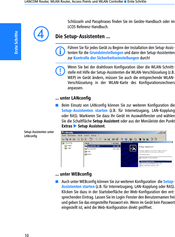 LANCOM Router, WLAN Router, Access Points und WLAN Controller K Erste Schritte10Erste SchritteSchlüsseln und Passphrases finden Sie im Geräte-Handbuch oder imLCOS Referenz-Handbuch.dDie Setup-Assistenten ...IFühren Sie für jedes Gerät zu Beginn der Installation den Setup-Assis-tenten für die Grundeinstellungen und dann den Setup-Assistentenzur Kontrolle der Sicherheitseinstellungen durch!CWenn Sie bei der drahtlosen Konfiguration über die WLAN-Schnitt-stelle mit Hilfe der Setup-Assistenten die WLAN-Verschlüsselung (z.B.WEP) im Gerät ändern, müssen Sie auch die entsprechende WLAN-Verschlüsselung  in  der  WLAN-Karte  des  Konfigurationsrechnersanpassen.... unter LANconfigKBeim Einsatz von LANconfig können Sie zur weiteren Konfiguration dieSetup-Assistenten starten  (z.B.  für  Internetzugang,  LAN-Kopplungoder RAS). Markieren Sie dazu Ihr Gerät im Auswahlfenster und wählenSie die Schaltfläche Setup Assistent oder aus der Menüleiste den PunktExtras E Setup Assistent.... unter WEBconfigKAuch unter WEBconfig können Sie zur weiteren Konfiguration  die Setup-Assistenten starten (z.B. für Internetzugang, LAN-Kopplung oder RAS).Klicken Sie dazu in der Startoberfläche der Web-Konfiguration den ent-sprechenden Eintrag. Lassen Sie im Login-Fenster den Benutzernamen freiund geben Sie das eingestellte Passwort ein. Wenn im Gerät kein Passworteingestellt ist, wird die Web-Konfiguration direkt geöffnet.Setup-Assistenten unter LANconfig