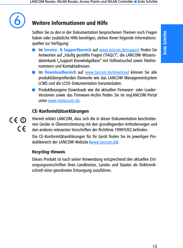 LANCOM Router, WLAN Router, Access Points und WLAN Controller K Erste Schritte13Erste SchrittefWeitere Informationen und HilfeSollten Sie zu den in der Dokumentation besprochenen Themen noch Fragenhaben oder zusätzliche Hilfe benötigen, stehen Ihnen folgende Informations-quellen zur Verfügung:KIm Service- &amp; Supportbereich auf www.lancom.de/support finden SieAntworten auf „häufig gestellte Fragen (’FAQs’)“, die LANCOM-Wissens-datenbank („Support KnowledgeBase“ mit Volltextsuche) sowie Telefon-nummern und Kontaktadressen.KIm  Downloadbereich  auf  www.lancom.de/download  können  Sie  alleproduktübergreifenden Elemente wie das LANCOM ManagementsystemLCMS und die LCOS-Dokumentation herunterladen.KProduktbezogene Downloads wie die aktuellen Firmware- oder Loader-Versionen sowie das Firmware-Archiv finden Sie im myLANCOM-Portalunter www.mylancom.de. CE-KonformitätserklärungenHiermit erklärt LANCOM, dass sich die in dieser Dokumentation beschriebe-nen Geräte in Übereinstimmung mit den grundlegenden Anforderungen undden anderen relevanten Vorschriften der Richtlinie 1999/5/EG befinden.Die CE-Konformitätserklärungen für Ihr Gerät finden Sie im jeweiligen Pro-duktbereich der LANCOM-Website (www.lancom.de).Recycling-HinweisDieses Produkt ist nach seiner Verwendung entsprechend den aktuellen Ent-sorgungsvorschriften  Ihres  Landkreises,  Landes und  Staates  als  Elektronik-schrott einer geordneten Entsorgung zuzuführen.