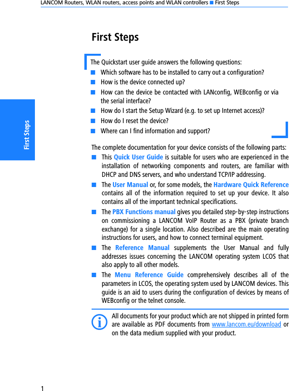 LANCOM Routers, WLAN routers, access points and WLAN controllers K First Steps1First StepsFirst StepsThe complete documentation for your device consists of the following parts:KThis Quick User Guide is suitable for users who are experienced in theinstallation  of  networking  components  and  routers,  are  familiar  withDHCP and DNS servers, and who understand TCP/IP addressing.KThe User Manual or, for some models, the Hardware Quick Referencecontains  all  of  the  information  required to  set  up  your  device.  It  alsocontains all of the important technical specifications.KThe PBX Functions manual gives you detailed step-by-step instructionson  commissioning  a  LANCOM  VoIP  Router  as  a  PBX  (private  branchexchange) for a single location. Also described are the main operatinginstructions for users, and how to connect terminal equipment.KThe  Reference  Manual  supplements  the  User  Manual  and  fullyaddresses issues  concerning  the  LANCOM  operating  system LCOS  thatalso apply to all other models.KThe  Menu  Reference  Guide  comprehensively  describes  all  of  theparameters in LCOS, the operating system used by LANCOM devices. Thisguide is an aid to users during the configuration of devices by means ofWEBconfig or the telnet console. IAll documents for your product which are not shipped in printed formare available as PDF documents from www.lancom.eu/download oron the data medium supplied with your product. The Quickstart user guide answers the following questions:KWhich software has to be installed to carry out a configuration?KHow is the device connected up?KHow can the device be contacted with LANconfig, WEBconfig or viathe serial interface?KHow do I start the Setup Wizard (e.g. to set up Internet access)?KHow do I reset the device?KWhere can I find information and support?