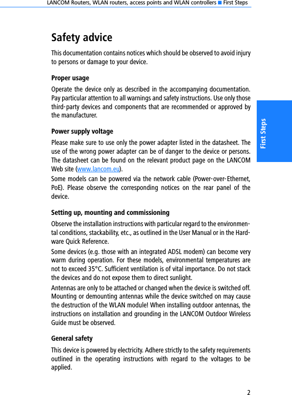 LANCOM Routers, WLAN routers, access points and WLAN controllers K First Steps2First StepsSafety adviceThis documentation contains notices which should be observed to avoid injuryto persons or damage to your device.Proper usageOperate the device only as described in the accompanying documentation.Pay particular attention to all warnings and safety instructions. Use only thosethird-party devices and components that are recommended or approved bythe manufacturer.Power supply voltagePlease make sure to use only the power adapter listed in the datasheet. Theuse of the wrong power adapter can be of danger to the device or persons.The datasheet can be found on the relevant product page on the LANCOMWeb site (www.lancom.eu).Some models can be powered via the network cable (Power-over-Ethernet,PoE).  Please  observe  the  corresponding  notices  on  the  rear  panel  of  thedevice.Setting up, mounting and commissioningObserve the installation instructions with particular regard to the environmen-tal conditions, stackability, etc., as outlined in the User Manual or in the Hard-ware Quick Reference.Some devices (e.g. those with an integrated ADSL modem) can become verywarm during operation. For these models, environmental temperatures arenot to exceed 35°C. Sufficient ventilation is of vital importance. Do not stackthe devices and do not expose them to direct sunlight.Antennas are only to be attached or changed when the device is switched off.Mounting or demounting antennas while the device switched on may causethe destruction of the WLAN module! When installing outdoor antennas, theinstructions on installation and grounding in the LANCOM Outdoor WirelessGuide must be observed.General safetyThis device is powered by electricity. Adhere strictly to the safety requirementsoutlined  in  the  operating  instructions  with  regard  to  the  voltages  to  beapplied.