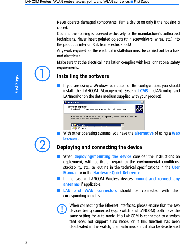 LANCOM Routers, WLAN routers, access points and WLAN controllers K First Steps3First StepsNever operate damaged components. Turn a device on only if the housing isclosed.Opening the housing is reserved exclusively for the manufacturer&apos;s authorizedtechnicians. Never insert pointed objects (thin screwdrivers, wires, etc.) intothe product&apos;s interior. Risk from electric shock!Any work required for the electrical installation must be carried out by a trai-ned electrician.Make sure that the electrical installation complies with local or national safetyrequirements.aInstalling the softwareKIf you are using a Windows computer for the configuration, you shouldinstall  the  LANCOM  Management  System  LCMS  (LANconfig  andLANmonitor on the data medium supplied with your product). KWith other operating systems, you have the alternative of using a Webbrowser.bDeploying and connecting the deviceKWhen  deploying/mounting  the  device  consider  the  instructions  ondeployment,  with  particular  regard  to  the  environmental  conditions,stackability,  etc.,  as  outline in  the  technical  specifications  in  the  UserManual  or in the Hardware Quick Reference.KIn  the  case  of  LANCOM  Wireless  devices,  mount  and  connect  anyantennas if applicable.KLAN  and  WAN  connectors  should  be  connected  with  theircorresponding remotes.CWhen connecting the Ethernet interfaces, please ensure that the twodevices being connected (e.g. switch and LANCOM) both have thesame setting for auto mode. If a LANCOM is connected to a switchthat  does  not  support  auto  mode,  or  if  this  function  has  beendeactivated in the switch, then auto mode must also be deactivated