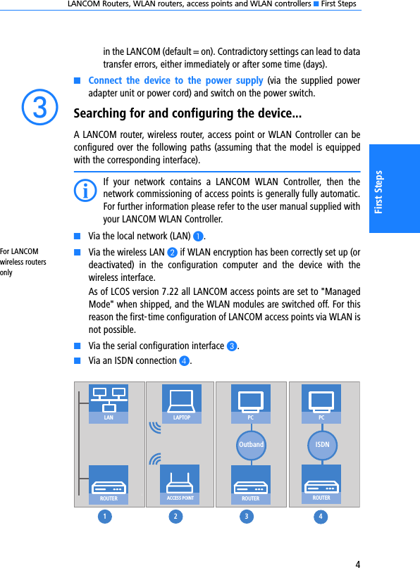 LANCOM Routers, WLAN routers, access points and WLAN controllers K First Steps4First Stepsin the LANCOM (default = on). Contradictory settings can lead to datatransfer errors, either immediately or after some time (days).KConnect  the  device  to  the  power  supply  (via  the  supplied  poweradapter unit or power cord) and switch on the power switch. cSearching for and configuring the device...A LANCOM router, wireless router, access point or WLAN Controller can beconfigured over the following paths (assuming that the model is equippedwith the corresponding interface).IIf  your  network  contains  a  LANCOM  WLAN  Controller,  then  thenetwork commissioning of access points is generally fully automatic.For further information please refer to the user manual supplied withyour LANCOM WLAN Controller. KVia the local network (LAN) A.For LANCOM wireless routers onlyKVia the wireless LAN B if WLAN encryption has been correctly set up (ordeactivated)  in  the  configuration  computer  and  the  device  with  thewireless interface. As of LCOS version 7.22 all LANCOM access points are set to &quot;ManagedMode&quot; when shipped, and the WLAN modules are switched off. For thisreason the first-time configuration of LANCOM access points via WLAN isnot possible.KVia the serial configuration interface C.KVia an ISDN connection D.ROUTERROUTERROUTERACCESS POINTLAPTOPISDNLAN1 2 3 4PCOutbandPC