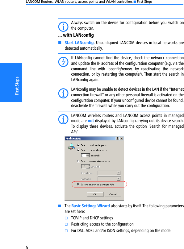 LANCOM Routers, WLAN routers, access points and WLAN controllers K First Steps5First StepsIAlways switch on the device for configuration before you switch onthe computer.... with LANconfigKStart LANconfig. Unconfigured LANCOM devices in local networks aredetected automatically. DIf LANconfig cannot find the device, check the network connectionand update the IP address of the configuration computer (e.g. via thecommand  line  with  ipconfig/renew,  by  reactivating  the  networkconnection, or by restarting the computer). Then start the search inLANconfig again. ILANconfig may be unable to detect devices in the LAN if the &quot;Internetconnection firewall&quot; or any other personal firewall is activated on theconfiguration computer. If your unconfigured device cannot be found,deactivate the firewall while you carry out the configuration.ILANCOM  wireless  routers and LANCOM  access  points in managedmode are not displayed by LANconfig carrying out its device search.To display  these devices,  activate  the  option  &apos;Search for  managedAPs&apos;.KThe Basic Settings Wizard also starts by itself. The following parametersare set here:kTCP/IP and DHCP settingskRestricting access to the configurationkFor DSL, ADSL and/or ISDN settings, depending on the model