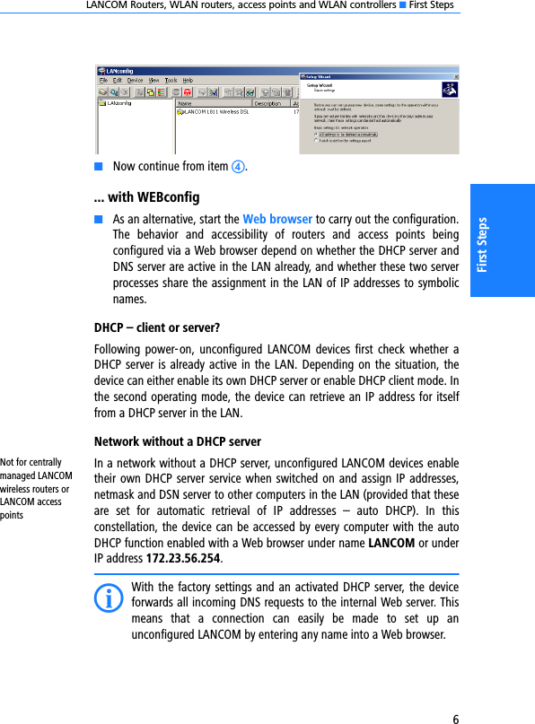 LANCOM Routers, WLAN routers, access points and WLAN controllers K First Steps6First StepsKNow continue from item d.... with WEBconfigKAs an alternative, start the Web browser to carry out the configuration.The  behavior  and  accessibility  of  routers  and  access  points  beingconfigured via a Web browser depend on whether the DHCP server andDNS server are active in the LAN already, and whether these two serverprocesses share the assignment in the LAN of IP addresses to symbolicnames.DHCP – client or server?Following power-on, unconfigured LANCOM  devices  first  check  whether aDHCP server is already active in the LAN. Depending on the situation, thedevice can either enable its own DHCP server or enable DHCP client mode. Inthe second operating mode, the device can retrieve an IP address for itselffrom a DHCP server in the LAN.Network without a DHCP serverNot for centrally managed LANCOM wireless routers or LANCOM access pointsIn a network without a DHCP server, unconfigured LANCOM devices enabletheir own DHCP server service when switched on and assign IP addresses,netmask and DSN server to other computers in the LAN (provided that theseare  set  for  automatic  retrieval  of  IP  addresses  –  auto  DHCP).  In  thisconstellation, the device can be accessed by every computer with the autoDHCP function enabled with a Web browser under name LANCOM or underIP address 172.23.56.254.IWith the factory settings and an activated DHCP server, the deviceforwards all incoming DNS requests to the internal Web server. Thismeans  that  a  connection  can  easily  be  made  to  set  up  anunconfigured LANCOM by entering any name into a Web browser.