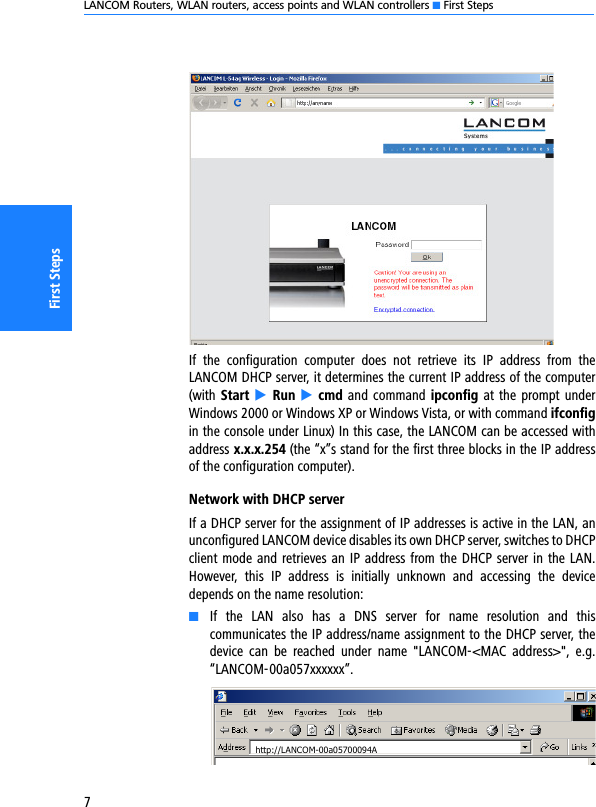 LANCOM Routers, WLAN routers, access points and WLAN controllers K First Steps7First StepsIf  the  configuration  computer  does  not  retrieve  its  IP  address  from  theLANCOM DHCP server, it determines the current IP address of the computer(with Start E  Run E cmd and command ipconfig at  the  prompt underWindows 2000 or Windows XP or Windows Vista, or with command ifconfigin the console under Linux) In this case, the LANCOM can be accessed withaddress x.x.x.254 (the “x”s stand for the first three blocks in the IP addressof the configuration computer).Network with DHCP serverIf a DHCP server for the assignment of IP addresses is active in the LAN, anunconfigured LANCOM device disables its own DHCP server, switches to DHCPclient mode and retrieves an IP address from the DHCP server in the LAN.However,  this  IP  address  is  initially  unknown  and  accessing  the  devicedepends on the name resolution:KIf  the  LAN  also  has  a  DNS  server  for  name  resolution  and  thiscommunicates the IP address/name assignment to the DHCP server, thedevice  can  be  reached  under  name  &quot;LANCOM-&lt;MAC  address&gt;&quot;,  e.g.“LANCOM-00a057xxxxxx”.http://LANCOM-00a05700094A