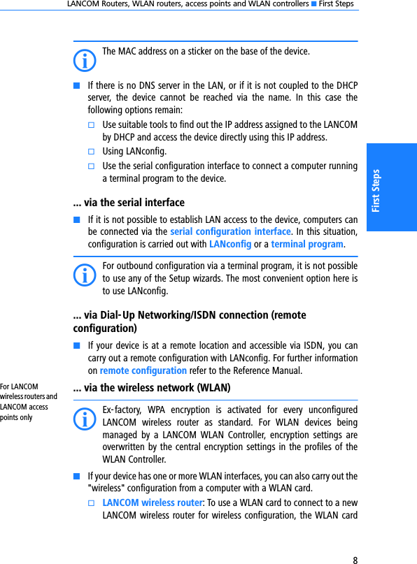 LANCOM Routers, WLAN routers, access points and WLAN controllers K First Steps8First StepsIThe MAC address on a sticker on the base of the device.KIf there is no DNS server in the LAN, or if it is not coupled to the DHCPserver,  the  device  cannot  be  reached  via  the  name.  In  this  case  thefollowing options remain:kUse suitable tools to find out the IP address assigned to the LANCOMby DHCP and access the device directly using this IP address.kUsing LANconfig.kUse the serial configuration interface to connect a computer runninga terminal program to the device.... via the serial interfaceKIf it is not possible to establish LAN access to the device, computers canbe connected via the serial configuration interface. In this situation,configuration is carried out with LANconfig or a terminal program.IFor outbound configuration via a terminal program, it is not possibleto use any of the Setup wizards. The most convenient option here isto use LANconfig.... via Dial-Up Networking/ISDN connection (remote configuration)KIf your device is at a remote location and accessible via ISDN, you cancarry out a remote configuration with LANconfig. For further informationon remote configuration refer to the Reference Manual.For LANCOM wireless routers and LANCOM access points only... via the wireless network (WLAN)IEx-factory,  WPA  encryption  is  activated  for  every  unconfiguredLANCOM  wireless  router  as  standard.  For  WLAN  devices  beingmanaged  by  a  LANCOM  WLAN  Controller,  encryption  settings  areoverwritten by the central encryption settings in the profiles of theWLAN Controller.KIf your device has one or more WLAN interfaces, you can also carry out the&quot;wireless&quot; configuration from a computer with a WLAN card. kLANCOM wireless router: To use a WLAN card to connect to a newLANCOM wireless router for wireless configuration, the WLAN card