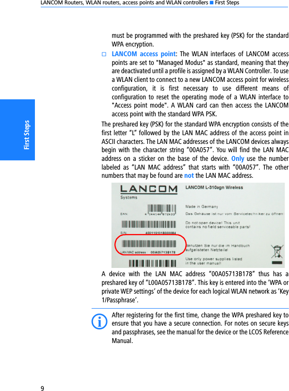 LANCOM Routers, WLAN routers, access points and WLAN controllers K First Steps9First Stepsmust be programmed with the preshared key (PSK) for the standardWPA encryption.kLANCOM  access point:  The WLAN  interfaces  of  LANCOM accesspoints are set to &quot;Managed Modus&quot; as standard, meaning that theyare deactivated until a profile is assigned by a WLAN Controller. To usea WLAN client to connect to a new LANCOM access point for wirelessconfiguration,  it  is  first  necessary  to  use  different  means  ofconfiguration to reset the  operating mode of a WLAN interface  to&quot;Access point  mode&quot;. A  WLAN  card can then access the LANCOMaccess point with the standard WPA PSK.The preshared key (PSK) for the standard WPA encryption consists of thefirst letter “L” followed by the LAN MAC address of the access point inASCII characters. The LAN MAC addresses of the LANCOM devices alwaysbegin with the character string “00A057”. You will  find the LAN MACaddress on a sticker on  the  base of  the  device.  Only use the numberlabeled  as  “LAN  MAC  address”  that  starts  with  “00A057”.  The  othernumbers that may be found are not the LAN MAC address.A  device  with  the  LAN  MAC  address  “00A05713B178”  thus  has  apreshared key of “L00A05713B178”. This key is entered into the ‘WPA orprivate WEP settings’ of the device for each logical WLAN network as ‘Key1/Passphrase’.IAfter registering for the first time, change the WPA preshared key toensure that you have a secure connection. For notes on secure keysand passphrases, see the manual for the device or the LCOS ReferenceManual.