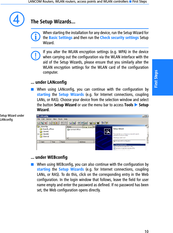 LANCOM Routers, WLAN routers, access points and WLAN controllers K First Steps10First StepsdThe Setup Wizards...IWhen starting the installation for any device, run the Setup Wizard forthe Basic Settings and then run the Check security settings SetupWizard.CIf you alter the  WLAN encryption settings (e.g. WPA) in the devicewhen carrying out the configuration via the WLAN interface with theaid of the Setup Wizards, please ensure that you similarly alter theWLAN encryption  settings for the  WLAN card of the  configurationcomputer.... under LANconfigKWhen  using  LANconfig,  you  can  continue  with  the  configuration  bystarting  the  Setup  Wizards  (e.g.  for  Internet  connections,  couplingLANs, or RAS). Choose your device from the selection window and selectthe button Setup Wizard or use the menu bar to access Tools E SetupWizard.... under WEBconfigKWhen using WEBconfig, you can also continue with the configuration bystarting  the  Setup  Wizards  (e.g.  for  Internet  connections,  couplingLANs, or RAS). To do this, click on the corresponding entry in the Webconfiguration. In the login window that follows, leave the field for username empty and enter the password as defined. If no password has beenset, the Web configuration opens directly.Setup Wizard under LANconfig