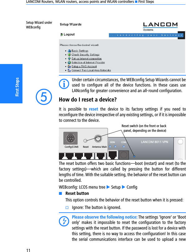 LANCOM Routers, WLAN routers, access points and WLAN controllers K First Steps11First StepsSetup Wizard under WEBconfigIUnder certain circumstances, the WEBconfig Setup Wizards cannot beused  to  configure  all  of  the  device  functions.  In  these  cases  useLANconfig for greater convenience and an all-round configuration.eHow do I reset a device?It  is  possible  to  reset  the  device  to  its  factory  settings  if  you  need  toreconfigure the device irrespective of any existing settings, or if it is impossibleto connect to the device.  The reset button offers two basic functions—boot (restart) and reset (to thefactory  settings)—which  are  called  by  pressing  the  button  for  differentlengths of time. With the suitable setting, the behavior of the reset button canbe controlled.WEBconfig: LCOS menu tree E Setup E ConfigKReset buttonThis option controls the behavior of the reset button when it is pressed:kIgnore: The button is ignored.DPlease observe the following notice: The settings &apos;Ignore&apos; or &apos;Bootonly&apos;  makes  it impossible  to  reset the configuration  to  the  factorysettings with the reset button. If the password is lost for a device withthis setting, there is no way to access the configuration! In this casethe serial  communications interface  can  be  used to  upload a  newLANCOM 8011 VPNWAN ISDN COMETH4 ETH3 ETH2 ETH1ResetConfig(COM)Antenna MainReset switch (on the front or backpanel, depending on the device)