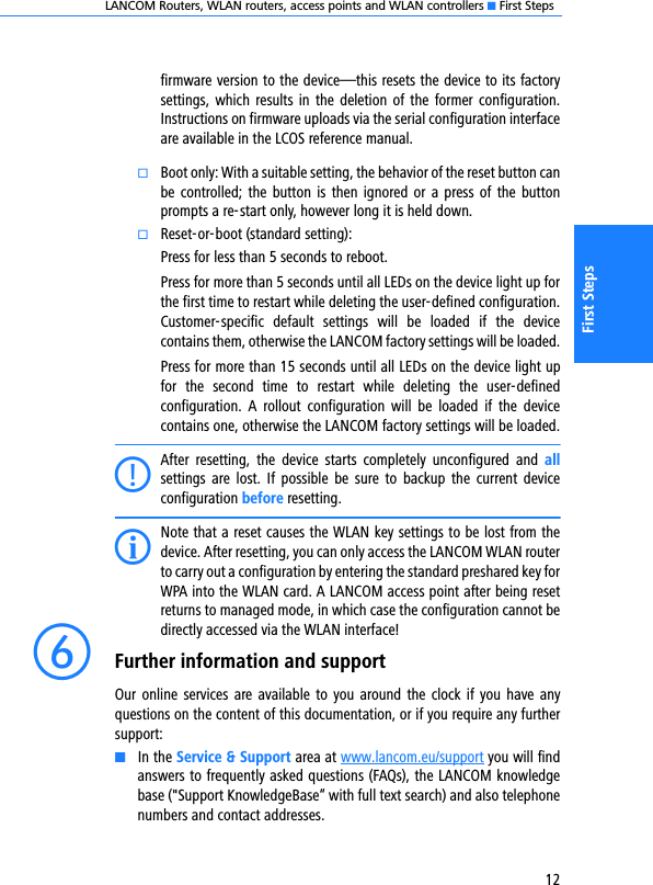 LANCOM Routers, WLAN routers, access points and WLAN controllers K First Steps12First Stepsfirmware version to the device—this resets the device to its factorysettings,  which  results in  the  deletion of  the former configuration.Instructions on firmware uploads via the serial configuration interfaceare available in the LCOS reference manual.kBoot only: With a suitable setting, the behavior of the reset button canbe controlled; the button is  then ignored or  a press of the buttonprompts a re-start only, however long it is held down. kReset-or-boot (standard setting):Press for less than 5 seconds to reboot.Press for more than 5 seconds until all LEDs on the device light up forthe first time to restart while deleting the user-defined configuration.Customer-specific  default  settings  will  be  loaded  if  the  devicecontains them, otherwise the LANCOM factory settings will be loaded.Press for more than 15 seconds until all LEDs on the device light upfor  the  second  time  to  restart  while  deleting  the  user-definedconfiguration.  A  rollout  configuration  will  be  loaded  if  the  devicecontains one, otherwise the LANCOM factory settings will be loaded.CAfter  resetting,  the  device  starts  completely  unconfigured  and  allsettings  are  lost.  If  possible  be  sure  to  backup  the  current  deviceconfiguration before resetting.INote that a reset causes the WLAN key settings to be lost from thedevice. After resetting, you can only access the LANCOM WLAN routerto carry out a configuration by entering the standard preshared key forWPA into the WLAN card. A LANCOM access point after being resetreturns to managed mode, in which case the configuration cannot bedirectly accessed via the WLAN interface!fFurther information and supportOur online  services  are  available  to you  around  the  clock  if you have  anyquestions on the content of this documentation, or if you require any furthersupport:KIn the Service &amp; Support area at www.lancom.eu/support you will findanswers to frequently asked questions (FAQs), the LANCOM knowledgebase (&quot;Support KnowledgeBase“ with full text search) and also telephonenumbers and contact addresses.