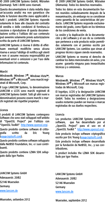 © 2009 LANCOM Systems GmbH, Würselen(Germany). Tutti i diritti sono riservati. Questa documentazione è stata redatta dopoun&apos;accurata  analisi  ma  non  garantisce  chetutte le funzioni descritte siano appliccabili atutti  i  prodotti.  LANCOM  Systems  rispondesolamente in base alle clausole del contrattodi  vendita  e delle  condizioni  di  fornitura.Lacessione o riproduzione di questa documen-tazione scritta o l&apos;utilizzo del suo contenutopuò avvenire solamente previo autorizzazionescritta da parte di LANCOM Systems.LANCOM Systems si riserva il diritto di effet-tuare  eventuali  modifiche  senza  alcunariserva e senza l&apos;obbligo di notifica agli utentie non si assume  nessuna responsabilità pereventuali errori o omissioni o per l&apos;uso delleinformazioni ivi contenute.Marchi Windows®, Windows 7®, Windows Vista™,Windows XP® e Microsoft® sono marchi regi-strati di Microsoft, Corp. Il Logo LANCOM Systems, la denominazioneLANCOM  e  LCOS  sono  marchi  registrati  diLANCOM Systems GmbH. Tutti gli altri nomi edenominazioni possono essere marchi o mar-chi registrati dei rispettivi propietari. LicenzaI  prodotti  di LANCOM  Systems  contengonoSoftware che sono stati sviluppati nell&apos;ambitodi  &quot;OpenSSL  Project&quot;  per  l&apos;utilizzo  con&quot;OpenSSL Toolkit&quot;  http://www.openssl.org/. Questo prodotto contiene software di critto-grafia  scritto  da  Eric  Young(eay@cryptsoft.com).Questo prodotto contiene software sviluppatodalla NetBSD Foundation, Inc. e i suoi contri-buenti.Questo prodotto contiene LZMA SDK svilup-pato dalla Igor Pavlov.LANCOM Systems GmbHAdenauerstr. 20/B252146 WuerselenGermanywww.lancom.deWuerselen, settembre 2012© 2009 LANCOM Systems GmbH, Würselen(Alemania). Todos los derechos reservados.Todos los datos en esta documentación fue-ron reunidos cuidadosamente  después  de lareexaminación, sin embargo no se considerancomo garantía de las características del pro-ducto. LANCOM Systems responde exclusiva-mente del grado, como fijado en los términosde los condiciones de venta.La cesión y la duplicación de la documenta-ción y del software y el uso de su contenidoque pertenece a este producto están permiti-das  solamente  con  el  permiso  escrito  porLANCOM Systems. Los cambios que sirvan alprogreso técnico siguen siendo reservados.LANCOM  Systems  se  reserva  el  derecho  decambiar los datos mencionados sin aviso, y noasume  garantía ninguna para inexactitudestécnicas y o omisiones.MarcasWindows®,  Windows 7®, Windows Vista™,Windows XP® y Microsoft son marcas regis-tradas de Microsoft, Corp.El logotipo, LCOS y la designación LANCOMson marcas registradas del LANCOM SystemsGmbH.  Todos  los  nombres  y  designacionesusados restantes pueden ser marcas o marcasregistradas de sus dueños respectivos. LicenciaLos  productos  LANCOM  Systems  contienensoftware,    que  fue  desarrollado  por  el„OpenSSL  Project“  para  el  uso  en  el„OpenSSL Toolkit “  http://www.openssl.org/.Este  producto  incluye  software  criptográficoescrito por Eric Young (eay@cryptsoft.com).Este  producto  incluye  software  desarrolladopor la fundación de NetBSD, Inc.. y sus con-tribuidores.is  product includes  the LZMA  SDK  desarro-llado por Igor Pavlov.LANCOM Systems GmbHAdenauerstr. 20/B252146 WuerselenGermanywww.lancom.deWuerselen, septiembre 2012