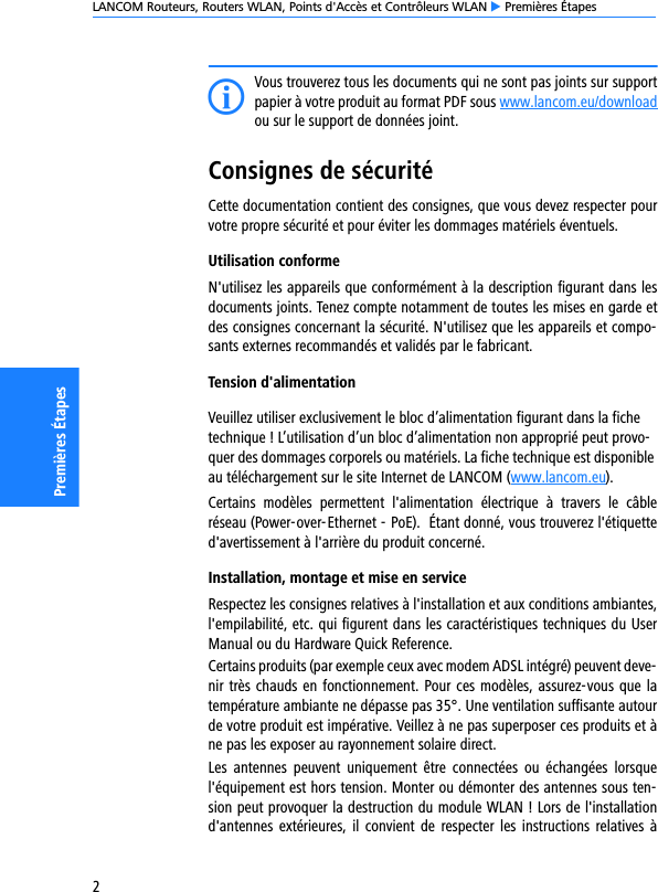 LANCOM Routeurs, Routers WLAN, Points d&apos;Accès et Contrôleurs WLAN E Premières Étapes2Premières ÉtapesIVous trouverez tous les documents qui ne sont pas joints sur supportpapier à votre produit au format PDF sous www.lancom.eu/downloadou sur le support de données joint.Consignes de sécuritéCette documentation contient des consignes, que vous devez respecter pourvotre propre sécurité et pour éviter les dommages matériels éventuels.Utilisation conformeN&apos;utilisez les appareils que conformément à la description figurant dans lesdocuments joints. Tenez compte notamment de toutes les mises en garde etdes consignes concernant la sécurité. N&apos;utilisez que les appareils et compo-sants externes recommandés et validés par le fabricant.Tension d&apos;alimentationVeuillez utiliser exclusivement le bloc d’alimentation figurant dans la fiche technique ! L’utilisation d’un bloc d’alimentation non approprié peut provo-quer des dommages corporels ou matériels. La fiche technique est disponible au téléchargement sur le site Internet de LANCOM (www.lancom.eu).Certains  modèles  permettent  l&apos;alimentation  électrique  à  travers  le  câbleréseau (Power-over-Ethernet - PoE).  Étant donné, vous trouverez l&apos;étiquetted&apos;avertissement à l&apos;arrière du produit concerné.Installation, montage et mise en serviceRespectez les consignes relatives à l&apos;installation et aux conditions ambiantes,l&apos;empilabilité, etc. qui figurent dans les caractéristiques techniques du UserManual ou du Hardware Quick Reference.Certains produits (par exemple ceux avec modem ADSL intégré) peuvent deve-nir très chauds en fonctionnement. Pour ces modèles, assurez-vous que latempérature ambiante ne dépasse pas 35°. Une ventilation suffisante autourde votre produit est impérative. Veillez à ne pas superposer ces produits et àne pas les exposer au rayonnement solaire direct.Les  antennes  peuvent  uniquement  être  connectées  ou échangées  lorsquel&apos;équipement est hors tension. Monter ou démonter des antennes sous ten-sion peut provoquer la destruction du module WLAN ! Lors de l&apos;installationd&apos;antennes  extérieures, il  convient  de respecter  les  instructions  relatives  à