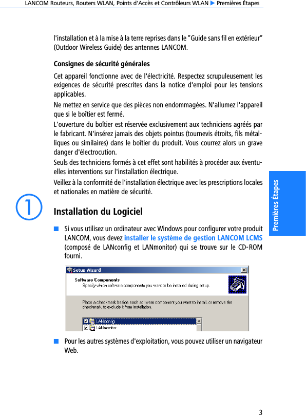 LANCOM Routeurs, Routers WLAN, Points d&apos;Accès et Contrôleurs WLAN E Premières Étapes3Premières Étapesl&apos;installation et à la mise à la terre reprises dans le “Guide sans fil en extérieur”(Outdoor Wireless Guide) des antennes LANCOM.Consignes de sécurité généralesCet appareil fonctionne avec de l&apos;électricité. Respectez scrupuleusement lesexigences  de sécurité  prescrites  dans  la  notice  d&apos;emploi  pour les  tensionsapplicables.Ne mettez en service que des pièces non endommagées. N&apos;allumez l&apos;appareilque si le boîtier est fermé.L&apos;ouverture du boîtier est réservée exclusivement aux techniciens agréés parle fabricant. N&apos;insérez jamais des objets pointus (tournevis étroits, fils métal-liques ou similaires) dans le boîtier du produit. Vous courrez alors un gravedanger d&apos;électrocution.Seuls des techniciens formés à cet effet sont habilités à procéder aux éventu-elles interventions sur l&apos;installation électrique.Veillez à la conformité de l&apos;installation électrique avec les prescriptions localeset nationales en matière de sécurité.aInstallation du LogicielKSi vous utilisez un ordinateur avec Windows pour configurer votre produitLANCOM, vous devez installer le système de gestion LANCOM LCMS(composé  de  LANconfig  et  LANmonitor)  qui  se  trouve  sur  le  CD-ROMfourni.KPour les autres systèmes d&apos;exploitation, vous pouvez utiliser un navigateurWeb.