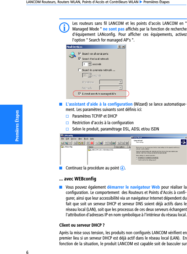 LANCOM Routeurs, Routers WLAN, Points d&apos;Accès et Contrôleurs WLAN E Premières Étapes6Premières ÉtapesILes routeurs sans  fil  LANCOM  et les points d&apos;accès  LANCOM en &quot;Managed Mode &quot; ne sont pas affichés par la fonction de recherched&apos;équipement  LANconfig.  Pour  afficher  ces  équipements,  activezl&apos;option &quot; Search for managed AP&apos;s &quot;.KL&apos;assistant d&apos;aide à la configuration (Wizard) se lance automatique-ment. Les paramètres suivants sont définis ici:kParamètres TCP/IP et DHCPkRestriction d&apos;accès à la configurationkSelon le produit, paramétrage DSL, ADSL et/ou ISDNKContinuez la procédure au point d.... avec WEBconfigKVous pouvez également démarrer le navigateur Web pour réaliser laconfiguration. Le comportement  des Routeurs et Points d&apos;Accès à confi-gurer, ainsi que leur accessibilité via un navigateur Internet dépendent dufait que soit un serveur DHCP et serveur DNS soient déjà actifs dans leréseau local (LAN), soit que les processus de ces deux serveurs échangentl&apos;attribution d&apos;adresses IP en nom symbolique à l&apos;intérieur du réseau local.Client ou serveur DHCP ?Après la mise sous tension, les produits non configurés LANCOM vérifient enpremier lieu si un serveur DHCP est déjà actif dans le réseau local (LAN).  Enfonction de la situation, le produit LANCOM est capable soit de basculer sur