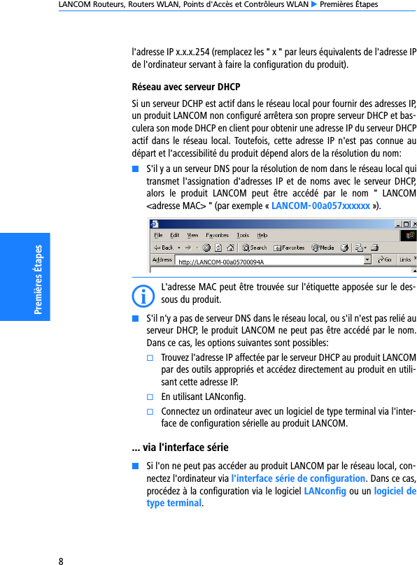 LANCOM Routeurs, Routers WLAN, Points d&apos;Accès et Contrôleurs WLAN E Premières Étapes8Premières Étapesl&apos;adresse IP x.x.x.254 (remplacez les &quot; x &quot; par leurs équivalents de l&apos;adresse IPde l&apos;ordinateur servant à faire la configuration du produit).Réseau avec serveur DHCPSi un serveur DCHP est actif dans le réseau local pour fournir des adresses IP,un produit LANCOM non configuré arrêtera son propre serveur DHCP et bas-culera son mode DHCP en client pour obtenir une adresse IP du serveur DHCPactif dans le  réseau local.  Toutefois,  cette  adresse  IP  n&apos;est  pas  connue audépart et l&apos;accessibilité du produit dépend alors de la résolution du nom:KS&apos;il y a un serveur DNS pour la résolution de nom dans le réseau local quitransmet l&apos;assignation d&apos;adresses IP et  de  noms  avec  le  serveur  DHCP,alors  le  produit  LANCOM  peut  être  accédé  par  le  nom  &quot;  LANCOM&lt;adresse MAC&gt; &quot; (par exemple « LANCOM-00a057xxxxxx »).IL&apos;adresse MAC peut être trouvée sur l&apos;étiquette apposée sur le des-sous du produit.KS&apos;il n&apos;y a pas de serveur DNS dans le réseau local, ou s&apos;il n&apos;est pas relié auserveur DHCP, le produit LANCOM ne peut pas être accédé par le nom.Dans ce cas, les options suivantes sont possibles:kTrouvez l&apos;adresse IP affectée par le serveur DHCP au produit LANCOMpar des outils appropriés et accédez directement au produit en utili-sant cette adresse IP.kEn utilisant LANconfig.kConnectez un ordinateur avec un logiciel de type terminal via l&apos;inter-face de configuration sérielle au produit LANCOM.... via l&apos;interface sérieKSi l&apos;on ne peut pas accéder au produit LANCOM par le réseau local, con-nectez l&apos;ordinateur via l&apos;interface série de configuration. Dans ce cas,procédez à la configuration via le logiciel LANconfig ou un logiciel detype terminal.http://LANCOM-00a05700094A