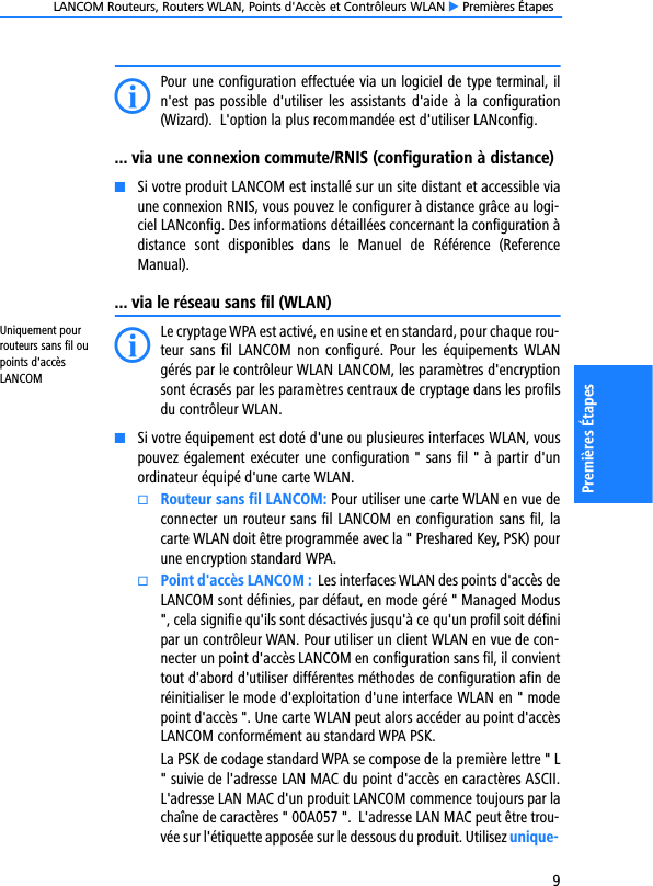 LANCOM Routeurs, Routers WLAN, Points d&apos;Accès et Contrôleurs WLAN E Premières Étapes9Premières ÉtapesIPour une configuration effectuée via un logiciel de type terminal, iln&apos;est pas possible d&apos;utiliser les assistants d&apos;aide à la configuration(Wizard).  L&apos;option la plus recommandée est d&apos;utiliser LANconfig.... via une connexion commute/RNIS (configuration à distance)KSi votre produit LANCOM est installé sur un site distant et accessible viaune connexion RNIS, vous pouvez le configurer à distance grâce au logi-ciel LANconfig. Des informations détaillées concernant la configuration àdistance  sont  disponibles  dans  le  Manuel  de  Référence  (ReferenceManual).... via le réseau sans fil (WLAN)Uniquement pour routeurs sans fil ou points d&apos;accès LANCOMILe cryptage WPA est activé, en usine et en standard, pour chaque rou-teur sans  fil  LANCOM non  configuré.  Pour les  équipements  WLANgérés par le contrôleur WLAN LANCOM, les paramètres d&apos;encryptionsont écrasés par les paramètres centraux de cryptage dans les profilsdu contrôleur WLAN. KSi votre équipement est doté d&apos;une ou plusieures interfaces WLAN, vouspouvez également exécuter une configuration &quot; sans fil &quot; à partir d&apos;unordinateur équipé d&apos;une carte WLAN.kRouteur sans fil LANCOM: Pour utiliser une carte WLAN en vue deconnecter un routeur sans fil LANCOM en configuration sans fil, lacarte WLAN doit être programmée avec la &quot; Preshared Key, PSK) pourune encryption standard WPA. kPoint d&apos;accès LANCOM :  Les interfaces WLAN des points d&apos;accès deLANCOM sont définies, par défaut, en mode géré &quot; Managed Modus&quot;, cela signifie qu&apos;ils sont désactivés jusqu&apos;à ce qu&apos;un profil soit définipar un contrôleur WAN. Pour utiliser un client WLAN en vue de con-necter un point d&apos;accès LANCOM en configuration sans fil, il convienttout d&apos;abord d&apos;utiliser différentes méthodes de configuration afin deréinitialiser le mode d&apos;exploitation d&apos;une interface WLAN en &quot; modepoint d&apos;accès &quot;. Une carte WLAN peut alors accéder au point d&apos;accèsLANCOM conformément au standard WPA PSK.La PSK de codage standard WPA se compose de la première lettre &quot; L&quot; suivie de l&apos;adresse LAN MAC du point d&apos;accès en caractères ASCII.L&apos;adresse LAN MAC d&apos;un produit LANCOM commence toujours par lachaîne de caractères &quot; 00A057 &quot;.  L&apos;adresse LAN MAC peut être trou-vée sur l&apos;étiquette apposée sur le dessous du produit. Utilisez unique-