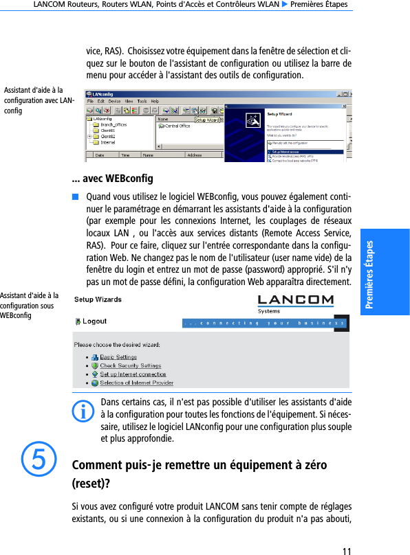 LANCOM Routeurs, Routers WLAN, Points d&apos;Accès et Contrôleurs WLAN E Premières Étapes11Premières Étapesvice, RAS).  Choisissez votre équipement dans la fenêtre de sélection et cli-quez sur le bouton de l&apos;assistant de configuration ou utilisez la barre demenu pour accéder à l&apos;assistant des outils de configuration.... avec WEBconfigKQuand vous utilisez le logiciel WEBconfig, vous pouvez également conti-nuer le paramétrage en démarrant les assistants d&apos;aide à la configuration(par  exemple  pour  les  connexions  Internet,  les  couplages  de  réseauxlocaux  LAN ,  ou  l&apos;accès  aux  services  distants  (Remote  Access  Service,RAS).  Pour ce faire, cliquez sur l&apos;entrée correspondante dans la configu-ration Web. Ne changez pas le nom de l&apos;utilisateur (user name vide) de lafenêtre du login et entrez un mot de passe (password) approprié. S&apos;il n&apos;ypas un mot de passe défini, la configuration Web apparaîtra directement.Assistant d&apos;aide à la configuration sous WEBconfigIDans certains cas, il n&apos;est pas possible d&apos;utiliser les assistants d&apos;aideà la configuration pour toutes les fonctions de l&apos;équipement. Si néces-saire, utilisez le logiciel LANconfig pour une configuration plus soupleet plus approfondie.eComment puis-je remettre un équipement à zéro (reset)?Si vous avez configuré votre produit LANCOM sans tenir compte de réglagesexistants, ou si une connexion à la configuration du produit n&apos;a pas abouti,Assistant d&apos;aide à la configuration avec LAN-config