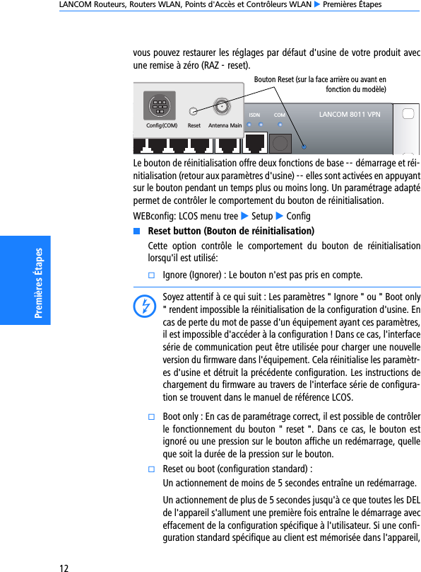 LANCOM Routeurs, Routers WLAN, Points d&apos;Accès et Contrôleurs WLAN E Premières Étapes12Premières Étapesvous pouvez restaurer les réglages par défaut d&apos;usine de votre produit avecune remise à zéro (RAZ - reset). Le bouton de réinitialisation offre deux fonctions de base -- démarrage et réi-nitialisation (retour aux paramètres d&apos;usine) -- elles sont activées en appuyantsur le bouton pendant un temps plus ou moins long. Un paramétrage adaptépermet de contrôler le comportement du bouton de réinitialisation.WEBconfig: LCOS menu tree E Setup E ConfigKReset button (Bouton de réinitialisation)Cette  option  contrôle  le  comportement  du  bouton  de  réinitialisationlorsqu&apos;il est utilisé: kIgnore (Ignorer) : Le bouton n&apos;est pas pris en compte. DSoyez attentif à ce qui suit : Les paramètres &quot; Ignore &quot; ou &quot; Boot only&quot; rendent impossible la réinitialisation de la configuration d&apos;usine. Encas de perte du mot de passe d&apos;un équipement ayant ces paramètres,il est impossible d&apos;accéder à la configuration ! Dans ce cas, l&apos;interfacesérie de communication peut être utilisée pour charger une nouvelleversion du firmware dans l&apos;équipement. Cela réinitialise les paramètr-es d&apos;usine et détruit la précédente configuration. Les instructions dechargement du firmware au travers de l&apos;interface série de configura-tion se trouvent dans le manuel de référence LCOS. kBoot only : En cas de paramétrage correct, il est possible de contrôlerle fonctionnement du bouton &quot; reset &quot;. Dans ce cas, le bouton estignoré ou une pression sur le bouton affiche un redémarrage, quelleque soit la durée de la pression sur le bouton.  kReset ou boot (configuration standard) :Un actionnement de moins de 5 secondes entraîne un redémarrage.Un actionnement de plus de 5 secondes jusqu&apos;à ce que toutes les DELde l&apos;appareil s&apos;allument une première fois entraîne le démarrage aveceffacement de la configuration spécifique à l&apos;utilisateur. Si une confi-guration standard spécifique au client est mémorisée dans l&apos;appareil,LANCOM 8011 VPNWAN ISDN COMETH4 ETH3 ETH2 ETH1ResetConfig(COM)Antenna MainBouton Reset (sur la face arrière ou avant enfonction du modèle)