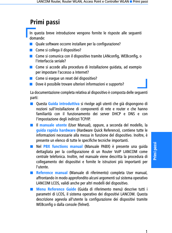 LANCOM Router, Router WLAN, Access Point e Controller WLAN K Primi passi1Primi passiPrimi passiLa documentazione completa relativa al dispositivo è composta delle seguentiparti:KQuesta Guida introduttiva si rivolge agli utenti che già dispongono dinozioni  sull&apos;installazione  di  componenti  di  rete  e  router  e  che  hannofamiliarità  con  il  funzionamento  dei  server  DHCP  e  DNS  e  conl&apos;impostazione degli indirizzi TCP/IP.KIl manuale  utente  (User Manual),  oppure, a  seconda  del  modello, laguida rapida hardware (Hardware Quick Reference), contiene tutte leinformazioni necessarie alla messa in funzione del dispositivo. Inoltre, èpresente un elenco di tutte le specifiche tecniche importanti.KNel  PBX  functions  manual  (Manuale  PABX)  è  presente  una  guidadettagliata  per  la  configurazione  di  un  Router  VoIP  LANCOM  comecentrale telefonica. Inoltre, nel manuale viene descritta la procedura dicollegamento  dei  dispositivi  e  fornite  le  istruzioni  più  importanti  perl&apos;utente.KReference  manual  (Manuale  di  riferimento)  completa  User  manual,affrontando in modo approfondito alcuni argomenti sul sistema operativoLANCOM LCOS, validi anche per altri modelli del dispositivo.KMenu  Reference  Guide  (Guida  di  riferimento  menu)  descrive  tutti  iparametri di LCOS, il sistema operativo dei dispositivi LANCOM. Questadescrizione  agevola  all&apos;utente  la  configurazione  dei  dispositivi  tramiteWEBconfig o dalla console (Telnet). In  questa  breve  introduzione  vengono  fornite  le  risposte  alle  seguentidomande:KQuale software occorre installare per la configurazione?KCome si collega il dispositivo?KCome si comunica con il dispositivo tramite LANconfig, WEBconfig, ol&apos;interfaccia seriale?KCome si accede alla procedura di installazione guidata, ad esempioper impostare l&apos;accesso a Internet?KCome si esegue un reset del dispositivo?KDove è possibile trovare ulteriori informazioni e supporto?