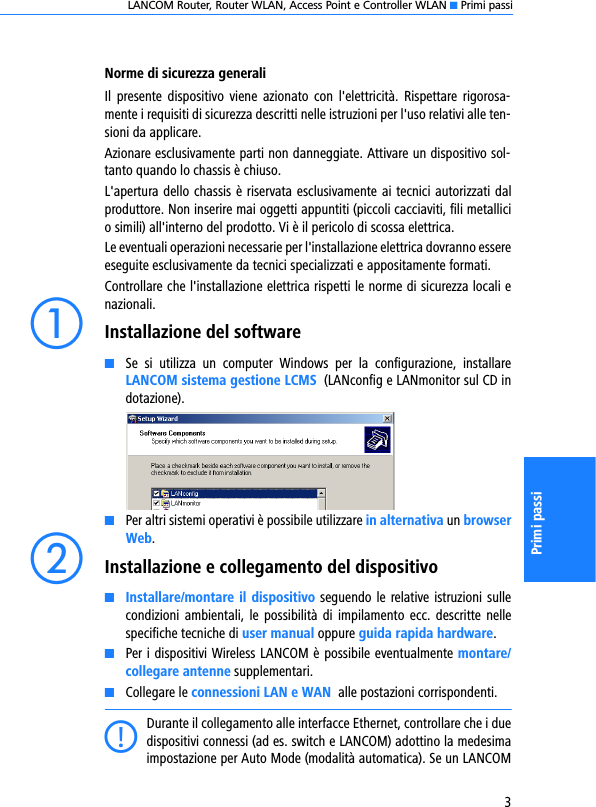 LANCOM Router, Router WLAN, Access Point e Controller WLAN K Primi passi3Primi passiNorme di sicurezza generaliIl  presente  dispositivo  viene  azionato  con  l&apos;elettricità.  Rispettare  rigorosa-mente i requisiti di sicurezza descritti nelle istruzioni per l&apos;uso relativi alle ten-sioni da applicare.Azionare esclusivamente parti non danneggiate. Attivare un dispositivo sol-tanto quando lo chassis è chiuso.L&apos;apertura dello chassis è riservata esclusivamente ai tecnici autorizzati dalproduttore. Non inserire mai oggetti appuntiti (piccoli cacciaviti, fili metallicio simili) all&apos;interno del prodotto. Vi è il pericolo di scossa elettrica.Le eventuali operazioni necessarie per l&apos;installazione elettrica dovranno essereeseguite esclusivamente da tecnici specializzati e appositamente formati.Controllare che l&apos;installazione elettrica rispetti le norme di sicurezza locali enazionali.aInstallazione del softwareKSe  si  utilizza  un  computer  Windows  per  la  configurazione,  installareLANCOM sistema gestione LCMS  (LANconfig e LANmonitor sul CD indotazione). KPer altri sistemi operativi è possibile utilizzare in alternativa un browserWeb.bInstallazione e collegamento del dispositivoKInstallare/montare il dispositivo seguendo le relative istruzioni sullecondizioni  ambientali,  le  possibilità di  impilamento  ecc.  descritte nellespecifiche tecniche di user manual oppure guida rapida hardware.KPer i dispositivi Wireless LANCOM è possibile eventualmente montare/collegare antenne supplementari.KCollegare le connessioni LAN e WAN  alle postazioni corrispondenti.CDurante il collegamento alle interfacce Ethernet, controllare che i duedispositivi connessi (ad es. switch e LANCOM) adottino la medesimaimpostazione per Auto Mode (modalità automatica). Se un LANCOM