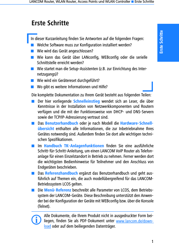 LANCOM Router, WLAN Router, Access Points und WLAN Controller K Erste Schritte1Erste SchritteErste SchritteDie komplette Dokumentation zu Ihrem Gerät besteht aus folgenden Teilen:KDer  hier  vorliegende  Schnelleinstieg  wendet  sich  an  Leser,  die  überKenntnisse in der  Installation von  Netzwerkkomponenten  und  Routernverfügen und die mit der Funktionsweise von DHCP- und DNS-Servernsowie der TCP/IP-Adressierung vertraut sind.KDas Benutzerhandbuch oder je nach Modell die Hardware-Schnell-übersicht  enthalten  alle  Informationen,  die  zur  Inbetriebnahme  IhresGerätes notwendig sind. Außerdem finden Sie dort alle wichtigen techni-schen Spezifikationen.KIm  Handbuch  TK-Anlagenfunktionen  finden  Sie  eine  ausführlicheSchritt-für-Schritt-Anleitung, um einen LANCOM VoIP Router als Telefon-anlage für einen Einzelstandort in Betrieb zu nehmen. Ferner werden dortdie wichtigsten  Bedienhinweise für Teilnehmer und  den  Anschluss vonEndgeräten beschrieben.KDas Referenzhandbuch ergänzt das Benutzerhandbuch und geht aus-führlich auf Themen ein, die auch modellübergreifend für das LANCOM-Betriebssystem LCOS gelten.KDie Menü-Referenz beschreibt alle Parameter von LCOS, dem Betriebs-system der LANCOM-Geräte. Diese Beschreibung unterstützt den Anwen-der bei der Konfiguration der Geräte mit WEBconfig bzw. über die Konsole(Telnet). IAlle Dokumente, die Ihrem Produkt nicht in ausgedruckter Form bei-liegen, finden  Sie  als  PDF-Dokument  unter www.lancom.de/down-load oder auf dem beiliegenden Datenträger. In dieser Kurzanleitung finden Sie Antworten auf die folgenden Fragen:KWelche Software muss zur Konfiguration installiert werden?KWie wird das Gerät angeschlossen?KWie  kann  das  Gerät  über  LANconfig,  WEBconfig  oder  die  serielleSchnittstelle erreicht werden?KWie startet man die Setup-Assistenten (z.B. zur Einrichtung des Inter-netzugangs)?KWie wird ein Gerätereset durchgeführt?KWo gibt es weitere Informationen und Hilfe?