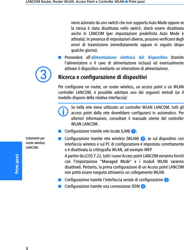 LANCOM Router, Router WLAN, Access Point e Controller WLAN K Primi passi4Primi passiviene azionato da uno switch che non supporta Auto Mode oppure sela  stessa  è  stata  disattivata  nello  switch,  dovrà  essere  disattivataanche  in  LANCOM  (per  impostazione  predefinita  Auto  Mode  èattivata). In presenza di impostazioni diverse, possono verificarsi deglierrori  di  trasmissione  immediatamente  oppure  in  seguito  (dopoqualche giorno).KProvvedere  all&apos;alimentazione  elettrica  del  dispositivo  (tramitel&apos;alimentatore  o  il  cavo  di  alimentazione  incluso)  ed  eventualmenteattivare il dispositivo mediante un interruttore di alimentazione. cRicerca e configurazione di dispositiviPer configurare un router, un router wireless, un  access  point  o  un  WLANcontroller  LANCOM,  è  possibile  adottare  uno  dei  seguenti  metodi  (se  ilmodello dispone della relativa interfaccia):ISe nella rete viene utilizzato un controller WLAN LANCOM, tutti gliaccess  point  della  rete  dovrebbero  configurarsi  in  automatico.  Perulteriori  informazioni,  consultare  il  manuale  utente  del  controllerWLAN LANCOM. KConfigurazione tramite rete locale (LAN) A;Solamente per router wireless LANCOMKConfigurazione tramite rete wireless (WLAN) B, se  sul dispositivo  coninterfaccia wireless e sul PC di configurazione è impostata correttamenteo è disattivata la crittografia WLAN, ad esempio WEP. A partire da LCOS 7.22, tutti i nuovi Access point LANCOM verranno forniticon  l&apos;impostazione  &quot;Managed  Mode&quot;  e  i  moduli  WLAN  sarannodisattivati. Pertanto, la prima configurazione di un Access point LANCOMnon potrà essere eseguita attraverso un collegamento WLAN.KConfigurazione tramite l&apos;interfaccia seriale di configurazione C;KConfigurazione tramite una connessione ISDN D.