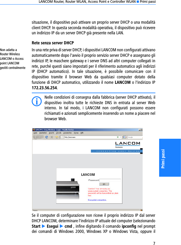 LANCOM Router, Router WLAN, Access Point e Controller WLAN K Primi passi7Primi passisituazione, il dispositivo può attivare un proprio server DHCP o una modalitàclient DHCP. In questa seconda modalità operativa, il dispositivo può ricevereun indirizzo IP da un server DHCP già presente nella LAN.Rete senza server DHCPNon adatta a Router Wireless LANCOM o Access point LANCOM gestiti centralmenteIn una rete priva di server DHCP, i dispositivi LANCOM non configurati attivanoautomaticamente dopo l&apos;avvio il proprio servizio server DHCP e assegnano gliindirizzi IP, le maschere gateway e i server DNS ad altri computer collegati inrete, purché questi siano impostati per il riferimento automatico agli indirizziIP  (DHCP  automatico).  In  tale  situazione,  è  possibile  comunicare  con  ildispositivo  tramite  il  browser  Web  da  qualsiasi  computer  dotato  dellafunzione di DHCP automatico, utilizzando il nome LANCOM o l&apos;indirizzo IP172.23.56.254.INelle condizioni di consegna dalla fabbrica (server DHCP attivato), ildispositivo  inoltra  tutte  le  richieste  DNS  in  entrata  al  server  Webinterno.  In  tal  modo,  i  LANCOM  non  configurati  possono  essererichiamati e azionati semplicemente inserendo un nome a piacere nelbrowser Web.Se il computer di configurazione non riceve il proprio indirizzo IP dal serverDHCP LANCOM, determinare l&apos;indirizzo IP attuale del computer (selezionandoStart E Esegui E cmd , infine digitando il comando ipconfig nel promptdei  comandi  di  Windows  2000,  Windows  XP  o  Windows  Vista,  oppure  il