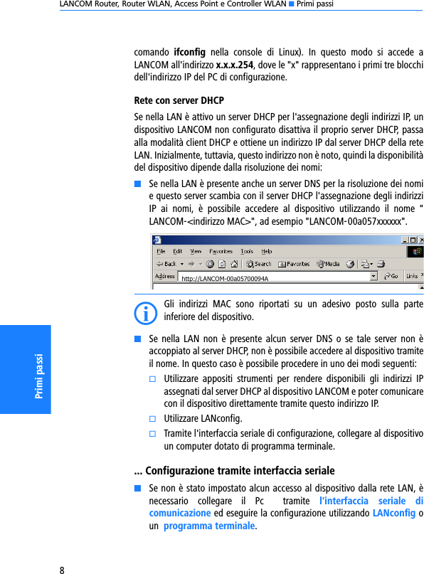 LANCOM Router, Router WLAN, Access Point e Controller WLAN K Primi passi8Primi passicomando  ifconfig  nella  console  di  Linux).  In  questo  modo  si  accede  aLANCOM all&apos;indirizzo x.x.x.254, dove le &quot;x&quot; rappresentano i primi tre blocchidell&apos;indirizzo IP del PC di configurazione.Rete con server DHCPSe nella LAN è attivo un server DHCP per l&apos;assegnazione degli indirizzi IP, undispositivo LANCOM non configurato disattiva il proprio server DHCP, passaalla modalità client DHCP e ottiene un indirizzo IP dal server DHCP della reteLAN. Inizialmente, tuttavia, questo indirizzo non è noto, quindi la disponibilitàdel dispositivo dipende dalla risoluzione dei nomi:KSe nella LAN è presente anche un server DNS per la risoluzione dei nomie questo server scambia con il server DHCP l&apos;assegnazione degli indirizziIP  ai  nomi,  è  possibile  accedere  al  dispositivo  utilizzando  il  nome  &quot;LANCOM-&lt;indirizzo MAC&gt;&quot;, ad esempio &quot;LANCOM-00a057xxxxxx&quot;.IGli  indirizzi  MAC  sono  riportati  su  un  adesivo  posto  sulla  parteinferiore del dispositivo.KSe  nella LAN  non è presente  alcun  server DNS o  se  tale  server non  èaccoppiato al server DHCP, non è possibile accedere al dispositivo tramiteil nome. In questo caso è possibile procedere in uno dei modi seguenti:kUtilizzare  appositi  strumenti  per  rendere  disponibili  gli  indirizzi  IPassegnati dal server DHCP al dispositivo LANCOM e poter comunicarecon il dispositivo direttamente tramite questo indirizzo IP.kUtilizzare LANconfig.kTramite l&apos;interfaccia seriale di configurazione, collegare al dispositivoun computer dotato di programma terminale.... Configurazione tramite interfaccia serialeKSe non è stato impostato alcun accesso al dispositivo dalla rete LAN, ènecessario  collegare  il  Pc   tramite  l&apos;interfaccia  seriale  dicomunicazione ed eseguire la configurazione utilizzando LANconfig oun  programma terminale.http://LANCOM-00a05700094A