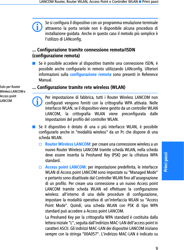 LANCOM Router, Router WLAN, Access Point e Controller WLAN K Primi passi9Primi passiISe si configura il dispositivo con un programma emulazione terminaleattraverso  la  porta  seriale  non  è  disponibile  alcuna  procedura  diinstallazione guidata. Anche in questo caso il metodo più semplice èl&apos;utilizzo di LANconfig.... Configurazione tramite connessione remota/ISDN (configurazione remota)KSe è possibile accedere al dispositivo tramite una connessione ISDN, èpossibile  anche  configurarlo in  remoto  utilizzando  LANconfig.  Ulterioriinformazioni  sulla  configurazione  remota sono presenti in ReferenceManual.Solo per Router Wireless LANCOM e Access point LANCOM... Configurazione tramite rete wireless (WLAN)IPer impostazione di  fabbrica,  tutti i Router  Wireless  LANCOM nonconfigurati  vengono  forniti  con  la  crittografia  WPA  attivata.  Nelleinterfacce WLAN, se il dispositivo viene gestito da un controller WLANLANCOM,  la  crittografia  WLAN  viene  preconfigurata  dalleimpostazioni del profilo del controller WLAN.KSe  il  dispositivo  è  dotato  di  una  o  più  interfacce  WLAN,  è  possibileconfigurarlo anche in &quot;modalità wireless&quot; da un Pc che dispone di unascheda WLAN. kRouter Wireless LANCOM: per creare una connessione wireless a unnuovo Router Wireless LANCOM tramite scheda WLAN, nella schedadeve  essere  inserita  la  Preshared  Key  (PSK)  per  la  cifratura  WPAstandard.kAccess point LANCOM: per impostazione predefinita, le interfacceWLAN di Access point LANCOM sono impostate su &quot;Managed Mode&quot;e pertanto sono disattivate dal Controller WLAN fino all&apos;assegnazionedi un profilo. Per creare una connessione a un nuovo Access pointLANCOM  tramite  scheda  WLAN  ed  effettuare  la  configurazionewireless:  all&apos;interno  di  una  delle  procedure  di  configurazione,impostare la modalità operativa di un&apos;interfaccia WLAN su &quot;AccessPoint  Mode&quot;.  Quindi,  una  scheda  WLAN  con  PSK  di  tipo  WPAstandard può accedere a Access point LANCOM.La Preshared Key per la crittografia WPA standard è costituita dallalettera iniziale &quot;L&quot;, seguita dall&apos;indirizzo MAC-LAN dell&apos;access point incaratteri ASCII. Gli indirizzi MAC-LAN dei dispositivi LANCOM inizianosempre con la stringa &quot;00A057&quot;. L&apos;indirizzo MAC-LAN è indicato su