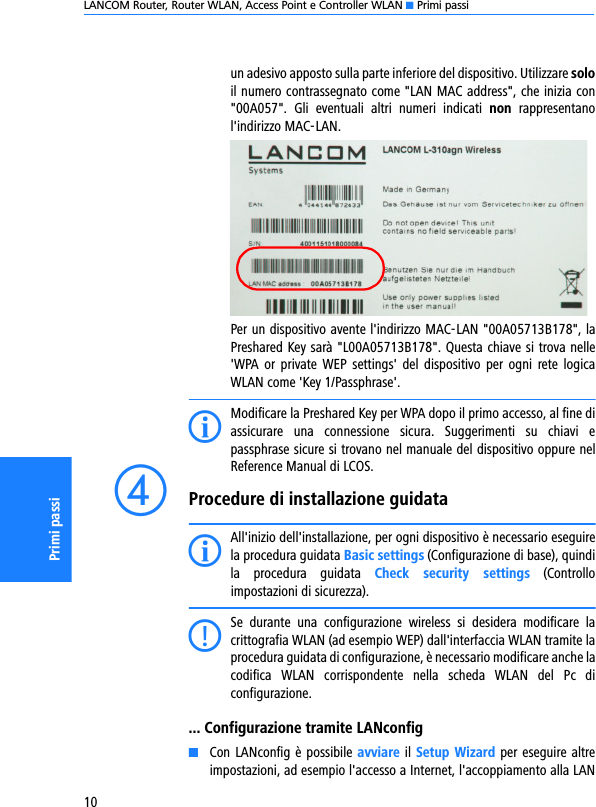 LANCOM Router, Router WLAN, Access Point e Controller WLAN K Primi passi10Primi passiun adesivo apposto sulla parte inferiore del dispositivo. Utilizzare soloil numero contrassegnato come &quot;LAN MAC address&quot;, che inizia con&quot;00A057&quot;.  Gli  eventuali  altri  numeri  indicati  non  rappresentanol&apos;indirizzo MAC-LAN.Per un dispositivo avente l&apos;indirizzo MAC-LAN &quot;00A05713B178&quot;, laPreshared Key sarà &quot;L00A05713B178&quot;. Questa chiave si trova nelle&apos;WPA or  private  WEP  settings&apos;  del  dispositivo  per  ogni  rete  logicaWLAN come &apos;Key 1/Passphrase&apos;.IModificare la Preshared Key per WPA dopo il primo accesso, al fine diassicurare  una  connessione  sicura.  Suggerimenti  su  chiavi  epassphrase sicure si trovano nel manuale del dispositivo oppure nelReference Manual di LCOS.dProcedure di installazione guidataIAll&apos;inizio dell&apos;installazione, per ogni dispositivo è necessario eseguirela procedura guidata Basic settings (Configurazione di base), quindila  procedura  guidata  Check  security  settings  (Controlloimpostazioni di sicurezza).CSe  durante  una  configurazione  wireless  si  desidera  modificare  lacrittografia WLAN (ad esempio WEP) dall&apos;interfaccia WLAN tramite laprocedura guidata di configurazione, è necessario modificare anche lacodifica  WLAN  corrispondente  nella  scheda  WLAN  del  Pc  diconfigurazione.... Configurazione tramite LANconfigKCon LANconfig  è possibile avviare il Setup Wizard per eseguire altreimpostazioni, ad esempio l&apos;accesso a Internet, l&apos;accoppiamento alla LAN