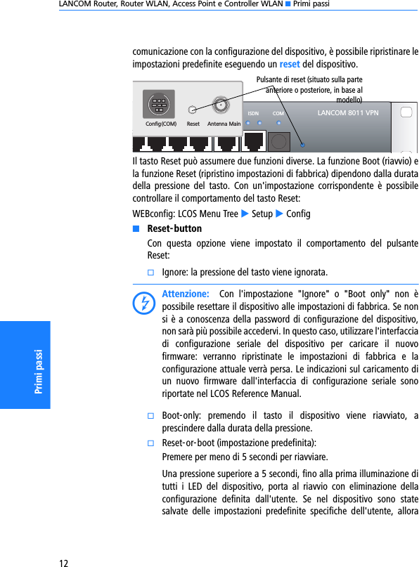 LANCOM Router, Router WLAN, Access Point e Controller WLAN K Primi passi12Primi passicomunicazione con la configurazione del dispositivo, è possibile ripristinare leimpostazioni predefinite eseguendo un reset del dispositivo. Il tasto Reset può assumere due funzioni diverse. La funzione Boot (riavvio) ela funzione Reset (ripristino impostazioni di fabbrica) dipendono dalla duratadella  pressione  del  tasto.  Con  un&apos;impostazione  corrispondente  è  possibilecontrollare il comportamento del tasto Reset:WEBconfig: LCOS Menu Tree E Setup E ConfigKReset-buttonCon  questa  opzione  viene  impostato  il  comportamento  del  pulsanteReset:kIgnore: la pressione del tasto viene ignorata.DAttenzione:    Con  l&apos;impostazione  &quot;Ignore&quot;  o  &quot;Boot  only&quot;  non  èpossibile resettare il dispositivo alle impostazioni di fabbrica. Se nonsi è a conoscenza della password di configurazione del dispositivo,non sarà più possibile accedervi. In questo caso, utilizzare l&apos;interfacciadi  configurazione  seriale  del  dispositivo  per  caricare  il  nuovofirmware:  verranno  ripristinate  le  impostazioni  di  fabbrica  e  laconfigurazione attuale verrà persa. Le indicazioni sul caricamento diun  nuovo  firmware  dall&apos;interfaccia  di  configurazione  seriale  sonoriportate nel LCOS Reference Manual.kBoot-only:  premendo  il  tasto  il  dispositivo  viene  riavviato,  aprescindere dalla durata della pressione. kReset-or-boot (impostazione predefinita):Premere per meno di 5 secondi per riavviare.Una pressione superiore a 5 secondi, fino alla prima illuminazione ditutti  i  LED  del  dispositivo,  porta  al  riavvio  con  eliminazione  dellaconfigurazione  definita  dall&apos;utente.  Se  nel  dispositivo  sono  statesalvate  delle  impostazioni  predefinite  specifiche  dell&apos;utente,  alloraLANCOM 8011 VPNWAN ISDN COMETH4 ETH3 ETH2 ETH1ResetConfig(COM)Antenna MainPulsante di reset (situato sulla parteanteriore o posteriore, in base almodello)