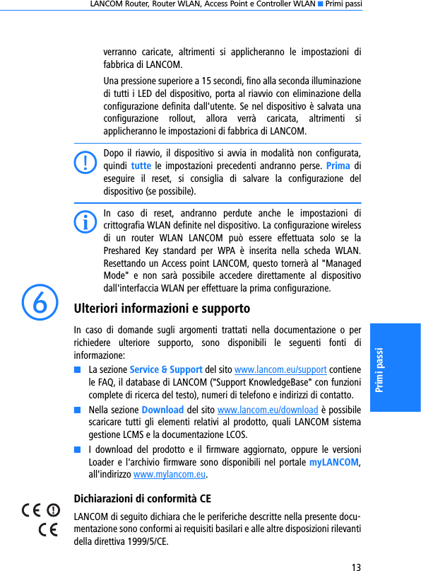 LANCOM Router, Router WLAN, Access Point e Controller WLAN K Primi passi13Primi passiverranno  caricate,  altrimenti  si  applicheranno  le  impostazioni  difabbrica di LANCOM.Una pressione superiore a 15 secondi, fino alla seconda illuminazionedi tutti i LED del dispositivo, porta al riavvio con eliminazione dellaconfigurazione definita dall&apos;utente. Se nel dispositivo è salvata unaconfigurazione  rollout,  allora  verrà  caricata,  altrimenti  siapplicheranno le impostazioni di fabbrica di LANCOM.CDopo il  riavvio,  il  dispositivo si avvia  in  modalità  non configurata,quindi  tutte le  impostazioni precedenti  andranno  perse. Prima  dieseguire  il  reset,  si  consiglia  di  salvare  la  configurazione  deldispositivo (se possibile).IIn  caso  di  reset,  andranno  perdute  anche  le  impostazioni  dicrittografia WLAN definite nel dispositivo. La configurazione wirelessdi  un  router  WLAN  LANCOM  può  essere  effettuata  solo  se  laPreshared  Key  standard  per  WPA  è  inserita  nella  scheda  WLAN.Resettando un Access point LANCOM, questo tornerà al &quot;ManagedMode&quot;  e  non  sarà  possibile  accedere  direttamente  al  dispositivodall&apos;interfaccia WLAN per effettuare la prima configurazione.fUlteriori informazioni e supportoIn  caso  di  domande  sugli  argomenti  trattati  nella  documentazione  o  perrichiedere  ulteriore  supporto,  sono  disponibili  le  seguenti  fonti  diinformazione:KLa sezione Service &amp; Support del sito www.lancom.eu/support contienele FAQ, il database di LANCOM (&quot;Support KnowledgeBase&quot; con funzionicomplete di ricerca del testo), numeri di telefono e indirizzi di contatto.KNella sezione Download del sito www.lancom.eu/download è possibilescaricare  tutti  gli elementi  relativi  al  prodotto,  quali  LANCOM  sistemagestione LCMS e la documentazione LCOS.KI  download  del  prodotto  e  il  firmware  aggiornato,  oppure  le  versioniLoader e l&apos;archivio firmware sono disponibili  nel  portale  myLANCOM,all&apos;indirizzo www.mylancom.eu.Dichiarazioni di conformità CELANCOM di seguito dichiara che le periferiche descritte nella presente docu-mentazione sono conformi ai requisiti basilari e alle altre disposizioni rilevantidella direttiva 1999/5/CE.