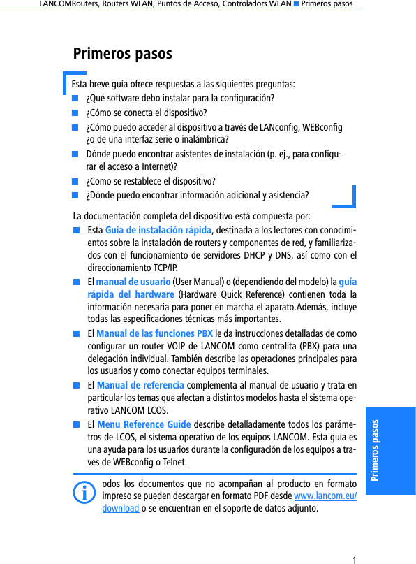 LANCOMRouters, Routers WLAN, Puntos de Acceso, Controladors WLAN K Primeros pasos1Primeros pasosPrimeros pasosLa documentación completa del dispositivo está compuesta por:KEsta Guía de instalación rápida, destinada a los lectores con conocimi-entos sobre la instalación de routers y componentes de red, y familiariza-dos con el funcionamiento de servidores DHCP y DNS, así como con eldireccionamiento TCP/IP.KEl manual de usuario (User Manual) o (dependiendo del modelo) la guíarápida  del  hardware  (Hardware  Quick  Reference)  contienen  toda  lainformación necesaria para poner en marcha el aparato.Además, incluyetodas las especificaciones técnicas más importantes.KEl Manual de las funciones PBX le da instrucciones detalladas de comoconfigurar un router VOIP de LANCOM como centralita (PBX) para unadelegación individual. También describe las operaciones principales paralos usuarios y como conectar equipos terminales.KEl Manual de referencia complementa al manual de usuario y trata enparticular los temas que afectan a distintos modelos hasta el sistema ope-rativo LANCOM LCOS.KEl Menu Reference Guide describe detalladamente todos los paráme-tros de LCOS, el sistema operativo de los equipos LANCOM. Esta guía esuna ayuda para los usuarios durante la configuración de los equipos a tra-vés de WEBconfig o Telnet.Iodos  los  documentos  que  no  acompañan  al  producto  en  formatoimpreso se pueden descargar en formato PDF desde www.lancom.eu/download o se encuentran en el soporte de datos adjunto.Esta breve guía ofrece respuestas a las siguientes preguntas:K¿Qué software debo instalar para la configuración?K¿Cómo se conecta el dispositivo?K¿Cómo puedo acceder al dispositivo a través de LANconfig, WEBconfig¿o de una interfaz serie o inalámbrica?KDónde puedo encontrar asistentes de instalación (p. ej., para configu-rar el acceso a Internet)?K¿Como se restablece el dispositivo?K¿Dónde puedo encontrar información adicional y asistencia?