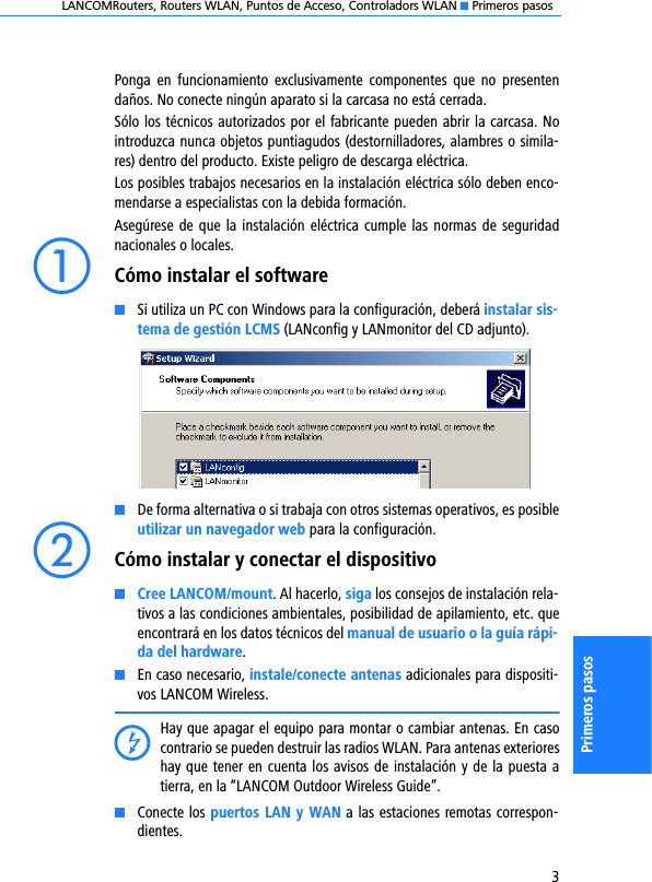 LANCOMRouters, Routers WLAN, Puntos de Acceso, Controladors WLAN K Primeros pasos3Primeros pasosPonga  en  funcionamiento  exclusivamente  componentes  que  no  presentendaños. No conecte ningún aparato si la carcasa no está cerrada.Sólo los técnicos autorizados por el fabricante pueden abrir la carcasa. Nointroduzca nunca objetos puntiagudos (destornilladores, alambres o simila-res) dentro del producto. Existe peligro de descarga eléctrica.Los posibles trabajos necesarios en la instalación eléctrica sólo deben enco-mendarse a especialistas con la debida formación.Asegúrese de que la instalación eléctrica cumple las  normas de  seguridadnacionales o locales.aCómo instalar el softwareKSi utiliza un PC con Windows para la configuración, deberá instalar sis-tema de gestión LCMS (LANconfig y LANmonitor del CD adjunto). KDe forma alternativa o si trabaja con otros sistemas operativos, es posibleutilizar un navegador web para la configuración.bCómo instalar y conectar el dispositivoKCree LANCOM/mount. Al hacerlo, siga los consejos de instalación rela-tivos a las condiciones ambientales, posibilidad de apilamiento, etc. queencontrará en los datos técnicos del manual de usuario o la guía rápi-da del hardware.KEn caso necesario, instale/conecte antenas adicionales para dispositi-vos LANCOM Wireless.DHay que apagar el equipo para montar o cambiar antenas. En casocontrario se pueden destruir las radios WLAN. Para antenas exterioreshay que tener en cuenta los avisos de instalación y de la puesta atierra, en la “LANCOM Outdoor Wireless Guide”.KConecte los puertos LAN y WAN a las estaciones remotas correspon-dientes.