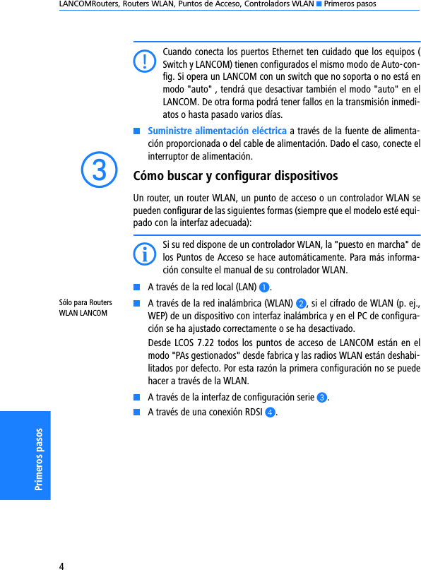 LANCOMRouters, Routers WLAN, Puntos de Acceso, Controladors WLAN K Primeros pasos4Primeros pasosCCuando conecta los puertos Ethernet ten cuidado que los equipos (Switch y LANCOM) tienen configurados el mismo modo de Auto-con-fig. Si opera un LANCOM con un switch que no soporta o no está enmodo &quot;auto&quot; , tendrá que desactivar también el modo &quot;auto&quot; en elLANCOM. De otra forma podrá tener fallos en la transmisión inmedi-atos o hasta pasado varios días.KSuministre alimentación eléctrica a través de la fuente de alimenta-ción proporcionada o del cable de alimentación. Dado el caso, conecte elinterruptor de alimentación.cCómo buscar y configurar dispositivosUn router, un router WLAN, un punto de acceso o un controlador WLAN sepueden configurar de las siguientes formas (siempre que el modelo esté equi-pado con la interfaz adecuada):ISi su red dispone de un controlador WLAN, la &quot;puesto en marcha&quot; delos Puntos de Acceso se hace automáticamente. Para más informa-ción consulte el manual de su controlador WLAN.KA través de la red local (LAN) A.Sólo para Routers WLAN LANCOMKA través de la red inalámbrica (WLAN) B, si el cifrado de WLAN (p. ej.,WEP) de un dispositivo con interfaz inalámbrica y en el PC de configura-ción se ha ajustado correctamente o se ha desactivado.Desde LCOS 7.22 todos los puntos de acceso de LANCOM están en elmodo &quot;PAs gestionados&quot; desde fabrica y las radios WLAN están deshabi-litados por defecto. Por esta razón la primera configuración no se puedehacer a través de la WLAN.KA través de la interfaz de configuración serie C.KA través de una conexión RDSI D.